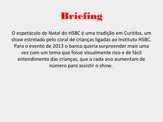 Briefing
O espetáculo de Natal do HSBC é uma tradição em Curitiba, um
show estrelado pelo coral de crianças ligadas ao Instituto HSBC.
Para o evento de 2013 o banco queria surpreender mais uma
vez com um tema que fosse visualmente rico e de fácil
entendimento das crianças, que a cada ano aumentam de
número para assistir o show.
 