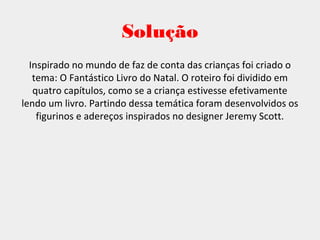 Solução
Inspirado no mundo de faz de conta das crianças foi criado o
tema: O Fantástico Livro do Natal. O roteiro foi dividido em
quatro capítulos, como se a criança estivesse efetivamente
lendo um livro. Partindo dessa temática foram desenvolvidos os
figurinos e adereços inspirados no designer Jeremy Scott.
 