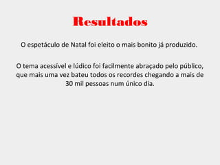 Resultados
O espetáculo de Natal foi eleito o mais bonito já produzido.
O tema acessível e lúdico foi facilmente abraçado pelo público,
que mais uma vez bateu todos os recordes chegando a mais de
30 mil pessoas num único dia.
 