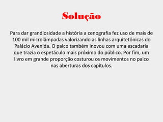 Solução
Para dar grandiosidade a história a cenografia fez uso de mais de
100 mil microlâmpadas valorizando as linhas arquitetônicas do
Palácio Avenida. O palco também inovou com uma escadaria
que trazia o espetáculo mais próximo do público. Por fim, um
livro em grande proporção costurou os movimentos no palco
nas aberturas dos capítulos.
 