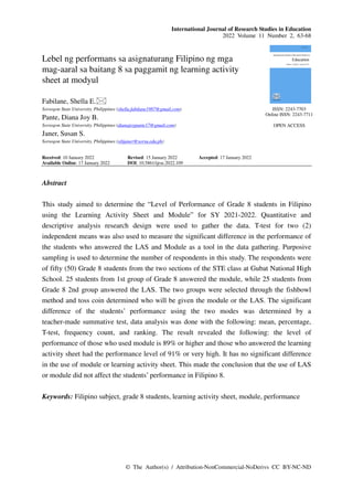 International Journal of Research Studies in Education
2022 Volume 11 Number 2, 63-68
© The Author(s) / Attribution-NonCommercial-NoDerivs CC BY-NC-ND
Lebel ng performans sa asignaturang Filipino ng mga
mag-aaral sa baitang 8 sa paggamit ng learning activity
sheet at modyul
Fabilane, Shella E.
Sorsogon State University, Philippines (shella.fabilane1987@gmail.com)
Pante, Diana Joy B.
Sorsogon State University, Philippines (dianajoypante17@gmail.com)
Janer, Susan S.
Sorsogon State University, Philippines (sihjaner@sorsu.edu.ph)
Received: 10 January 2022 Revised: 15 January 2022 Accepted: 17 January 2022
Available Online: 17 January 2022 DOI: 10.5861/ijrse.2022.109
ISSN: 2243-7703
Online ISSN: 2243-7711
OPEN ACCESS
Abstract
This study aimed to determine the “Level of Performance of Grade 8 students in Filipino
using the Learning Activity Sheet and Module” for SY 2021-2022. Quantitative and
descriptive analysis research design were used to gather the data. T-test for two (2)
independent means was also used to measure the significant difference in the performance of
the students who answered the LAS and Module as a tool in the data gathering. Purposive
sampling is used to determine the number of respondents in this study. The respondents were
of fifty (50) Grade 8 students from the two sections of the STE class at Gubat National High
School. 25 students from 1st group of Grade 8 answered the module, while 25 students from
Grade 8 2nd group answered the LAS. The two groups were selected through the fishbowl
method and toss coin determined who will be given the module or the LAS. The significant
difference of the students’ performance using the two modes was determined by a
teacher-made summative test, data analysis was done with the following: mean, percentage,
T-test, frequency count, and ranking. The result revealed the following: the level of
performance of those who used module is 89% or higher and those who answered the learning
activity sheet had the performance level of 91% or very high. It has no significant difference
in the use of module or learning activity sheet. This made the conclusion that the use of LAS
or module did not affect the students’ performance in Filipino 8.
Keywords: Filipino subject, grade 8 students, learning activity sheet, module, performance
 