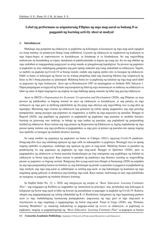 Fabilane, S. E., Pante, D. J. B., & Janer, S. S.
64 Consortia Academia Publishing (A partner of Network of Professional Researchers and Educators)
Lebel ng performans sa asignaturang Filipino ng mga mag-aaral sa baitang 8 sa
paggamit ng learning activity sheet at modyul
1. Introduksyon
Mahalaga ang gampanin ng edukasyon sa paghulma ng kalinangan at kasanayan ng mga mag-aaral sapagkat
isa itong matibay na pundasyon bilang isang indibidwal. Layunin ng edukasyon na magkaroon ng kaalaman sa
mga bagay-bagay at impormasyon sa kasalukuyan, sa hinaharap at sa kinabukasan. Ito ang nagsisilbing
mekanismo na humuhubog sa isipan, damdamin at pakikisalamuha sa kapwa ng isang tao. Ito rin ang dahilan ng
mga mabubuti at magagandang pangyayari sa ating mundo at ginagalawang kapaligiran. Sa proseso ng pagtuturo
at pagkatuto ay may mahalagang gampanin ang guro upang makamit ang isang makalidad na edukasyon. Ngunit,
sa mabilis na pagkalat ng Covid-19 sa buong mundo, malaki ang naging epekto nito sa larangan ng edukasyon.
Dahil sa banta sa kalusugan ng bawat isa na walang pinipiling edad ang maaaring biktima ang suspensyon ng
klase sa iba’t ibang paaralan ay ipinatupad. Malaking banta ito sa paglinang ng kalaman ng mga mag-aaral dahil
sa pagsasara ng mga institusyon. Ayon nga sa Konstitusyon 1987 na matatagpuan sa Artikulo XIV, Seksyon 1.
Dapat pangalagaan at itaguyod ng Estado ang karapatan ng lahat ng mga mamamayan sa mahusay na edukasyon sa
lahat ng antas at dapat magsagawa ng angkop na mga hakbang upang matamo ng lahat ang gayong edukasyon.
Ayon sa OECD o Organisation for Economic Co-operation and Development (2020), ang Pilipinas ay nasa
proseso ng pakikisabay sa bagong normal na anyo ng edukasyon sa kasalukuyan, at ang patuloy na mga
inobasyon ng mga guro at aktibong pakikilahok ng iba pang mga ahensya ang nagsisilbing susi sa pag-abot ng
tagumpay. Maraming mga sistema ng edukasyon ang gumamit ng online upang ipagpatuloy ang mga gawaing
pampaaralan, upang payagan ang pagtuturo na magpatuloy sa kabila ng mga pagsasara ng paaralan. Banggit ni
Bagood (2020), ang paglilipat ng pagtuturo sa paghahatid ng pagkatuto mga paaralan sa modular distance
learning na ginawang mas mahirap, sa bahagi ng mga tauhan ng paaralan, ang paghahatid ng pangunahing
kalidad ng edukasyon. Kaya naman ang mga pinuno ng Kagawaran ng Edukasyon ay laging naghahanap ng mga
paraan upang malutas ang mga problema at pagpapalakas sa mga guro at pinuno ng paaralan nito upang maging
mas epektibo sa larangan ng modular distance learning.
Sa isang modelo ng pagtataya ng pagkatuto na binuo ni Cabigao (2021), ngayong Covid-19 pandemic,
binigyang-diin niya ang tatluhang-ugnayan ng mga salik na nakaaapekto sa pagtataya. Binanggit niya na upang
maging epektibo sa pagtataya, mahalaga ang ugnayan ng guro at mag-aaral. Malaking hamon sa panahon ng
pandemyang ito ang pagtataya ng pagkatuto ng mga mag-aaral. Banggit ni Quinones (2020), para sa
pagpapatuloy ng edukasyon sa bawat paaralan kinakailangan pa ring matugunan ang pagbibigay ng kalidad na
edukasyon sa bawat mag-aaral. Kaya naman sa panahon ng pandemya ang distance learning ay magsisilbing
paraan sa pagtuturo sa bagong normal. Binigyang diin sa pag-aaral nina Dangle at Sumaoang (2020) na naipakita
na ang mga pangunahing hamon na lumitaw ay ang kakulangan ng pondo sa paaralan sa paggawa at paghahatid ng
mga modyul, ang mga mag-aaral ay nahihirapan sa sariling pag-aaral, at ang kakulangan ng kaalaman ng mga
magulang upang gabayan sa akademya ang kanilang mga anak. Kaya naman, maliwanag na may mga pakikibaka
na nauugnay sa paggamit ng modular distance learning.
Sa DepEd Order No. 12, s. 2020, ang integrasyon ng awtput sa “Basic Education- Learning Continuity
Plan”, ang tanggapan ng Kalihim ay nagpalabas ng sumusunod na prinsipyo: una, protekahan ang kalusugan at
kaligtasan ng bawat mag-aaral at lahat ng kawani ng pamahalaan at pagsugpo sa pagkalat ng Covid-19. Ikalawa,
sikapin ang pagpapalaganap ng sulong edukalidad ng K-12 Kurikulum, katugmaan ng mga kagamitang panturo
ayon sa mga mahahalagang kasanayang pampagkatuto, pagsasanay ng mga guro at mga mag-aaral at
oryentasyon sa mga magulang o tagapangalaga ng bawat mag-aaral. Turan ni Llego (2020), ang “Distance
learning Modalities” ay maaaring makatulong sa pagpapa-unlad ng access sa edukasyon, at paglinang sa
pagkatuto, maging sa pagpapalaganap ng “Basic-Education- Learning Continuity Plan” sa pagtugon sa hamon
 