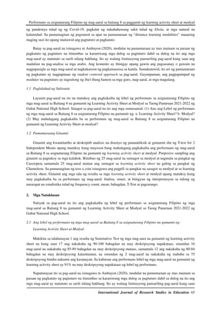 Performans sa asignaturang Filipino ng mag-aaral sa baitang 8 sa paggamit ng learning activity sheet at modyul
International Journal of Research Studies in Education 65
ng pandemya tulad ng ng Covid-19, pagkalat ng nakahahawang sakit tulad ng Ebola, at mga natural na
kalamidad. Sa pamamagitan ng pagsunod sa apat na pamamaraan ng “distance learning modalities” maaaring
maging susi ito upang maitawid ang pagtuturo at pagkatuto.
Batay sa pag-aaral na isinagawa ni Ambayon (2020), modular na pamamaraan ay mas mainam sa paraan ng
pagkatuto ng pagtuturo na itinumbas sa karaniwang mga dulog sa pagtuturo dahil sa dulog na ito ang mga
mag-aaral ay matututo sa sarili nilang hakbang. Ito ay walang limitasyong pansariling pag-aaral kung saan ang
madalian na pag-analisa sa mga aralin. Ang komento ay ibinigay upang gawin ang pagsasanay o gawain na
nagpapasigla sa mga mag-aaral at nagkakaroon ng pagkamausisa sa kanila. Samakatuwid, ito uri ng pamamaraan
ng pagkatuto ay nagpapataas ng student centered approach sa pag-aaral. Gayunpaman, ang pagpapatupad ng
modular na pagtuturo ay nagsulong ng iba't ibang hamon sa mga guro, mag-aaral, at mga magulang.
1.1 Paglalahad ng Suliranin
Layunin pag-aaral na ito na matukoy ang pagkakaiba ng lebel ng performans sa asignaturang Filipino ng
mga mag-aaral sa Baitang 8 na gumamit ng Learning Activity Sheet at Modyul sa Taong Panuruan 2021-2022 ng
Gubat National High School. Sinagot sa pag-aaral na ito ang mga sumusunod: (1) Ano ang Lebel ng performans
ng mga mag-aaral sa Baitang 8 sa asignaturang Filipino na gumamit ng: a. Learning Activity Sheet? b. Modyul?
(2) May mahalagang pagkakaiba ba sa performans ng mag-aaral sa Baitang 8 sa asignaturang Filipino na
gumamit ng Learning Activity Sheet at modyul?
1.2 Pamamaraang Ginamit
Ginamit ang kwantitatibo at deskriptib analisis na disenyo ng pananaliksik at gumamit din ng T-test for 2
Independent Means upang matukoy kung mayroon bang mahalagang pagkakaiba ang performans ng mag-aaral
sa Baitang 8 sa asignaturang Filipino na gumamit ng learning activity sheet at modyul. Purposive sampling ang
ginamit sa pagtukoy sa mga kalahok. Binubuo ng 25 mag-aaral na sumagot sa modyul at nagmula sa pangkat ng
Cassiopeia samantala 25 mag-aaral naman ang sumagot sa learning activity sheet na galing sa pangkat ng
Chameleon. Sa pamamagitan ng toss a coin isinagawa ang pagpili sa pangkat na sasagot sa modyul at sa learning
activity sheet. Ginamit ang mga tala ng resulta sa mga learning activity sheet at modyul upang matukoy kung
may pagkakaiba ba sa performans ng mag-aaral. Inalisa, sinuri, at binigyan ng interpretasyon sa tulong ng
nararapat na estadistika tulad ng frequency count, mean, bahagdan, T-Test at pagrarango.
2. Mga Natuklasan
Natiyak sa pag-aaral na ito ang pagkakaiba ng lebel ng performans sa asignaturang Filipino ng mga
mag-aaral sa Baitang 8 na gumamit ng Learning Activity Sheet at Modyul sa Taong Panuruan 2021-2022 ng
Gubat National High School.
2.1 Ang lebel ng performans ng mga mag-aaral sa Baitang 8 sa asignaturang Filipino na gumamit ng:
Learning Activity Sheet at Modyul
Makikita sa talahanayan 1 ang resulta ng Summative Test ng mga mag-aara na gumamit ng learning activity
sheet na kung saan 17 ang nakakuha ng 90-100 bahagdan na may deskripsyong napakataas, sinundan 16
mag-aaral na nakakuha ng 85-89 bahagdan na may deskripsyong mataas, samantala 12 ang nakakuha ng 80-84
bahagdan na may deskripsyong katamtaman, na sinundan ng 2 mag-aaral na nakakuha ng mababa sa 75
deskripsyong hindin nakamit ang kasanayan. Sa kabuoan ang performans lebel ng mga mag-aaral na gumamit ng
learning activity sheet ay 91% na may deskripsyong napakataas ng lebel ng performans.
Napatunayan ito sa pag-aaral na isinagawa ni Ambayon (2020), modular na pamamaraan ay mas mainam sa
paraan ng pagkatuto ng pagtuturo na itinumbas sa karaniwang mga dulog sa pagtuturo dahil sa dulog na ito ang
mga mag-aaral ay matututo sa sarili nilang hakbang. Ito ay walang limitasyong pansariling pag-aaral kung saan
 