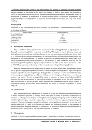 Performans sa asignaturang Filipino ng mag-aaral sa baitang 8 sa paggamit ng learning activity sheet at modyul
International Journal of Research Studies in Education 67
saan ang madalian na pag-analisa sa mga aralin. Ang komento ay ibinigay upang gawin ang pagsasanay o
gawain na nagpapasigla sa mga mag-aaral at nagkakaroon ng pagkamausisa sa kanila. Samakatuwid, ito uri ng
pamamaraan ng pagkatuto ay nagpapataas ng student centered approach sa pag-aaral. Gayunpaman, ang
pagpapatupad ng modular na pagtuturo ay nagsulong ng iba't ibang hamon sa mga guro, mag-aaral, at mga
magulang.
Talahanayan 3
Pagkakaiba ng ang Performans ng Mag-aaral sa Baitang 8 sa Asignaturang Filipino na Gumamit ng Learning
Activity Sheet at Modyul
Statistical Bases Statistical Analysis
Level of Significance
Degree of Freedom
Critical t0.05 value
Computed t0.05 value
Decision on Ho
Conclusion
0.05
24
1.711
0.56918
not rejected
not significant
3. Konklusyon at Implikasyon
Batay sa natuklasan, nabuo ang sumusunod na konklusyon: Ang lebel ng performans ng mga mag-aaral sa
Baitang 8- sa asignaturang Filipino na gumamit ng modyul ay 89 bahagdan na may deskripsyong mataas ang
lebel ng kasanayan samantala ang lebel ng performans ng mga mag-aaral na gumamit ng learning activity sheet
ay 91 bahagdan na may deskripsyong napakataas ng lebel ng performans. Walang mahalagang pagkakaiba ang
performans ng mag-aaral sa Baitang 8 na gumamit ng modyul at ng gumamit ng learning activity sheet. Nais
lamang ipagpakahulugan nito na ang performans ng mga mag-aaral ay hindi naapektuhan magkaiba man ang
pamamaraang ginamit sa pagtuturo. Sapagkat, ang critical t-value ay 1.711 ay mas malaki sa computed t-value
na 0.56918 kung kaya’t ang resulta ng pag-aaral ay not significant o walang mahalagang pagkakaiba.
Wala man gaanong implikasyon ang paggamit ng module at learning activity sheet, ipinapahiwatig naman
nito na epektibo ang paggamit ng Modular Distance Learning bilang behikulo ng pagkatuto at pag-aaral ng mga
mag-aaral sa panahon ng krises pangkalusugan. Sa pagpapatuloy ng edukasyon sa bawat paaralan kinakailangan
pa ring matugunan ang pagbibigay ng kalidad na edukasyon sa bawat mag-aaral. Kaya naman sa panahon ng
pandemya ang distance learning ay magsisilbing paraan sa pagtuturo sa bagong normal (Quinones,2020).
Magkaiba man ang paraan o daluyan ng pagbibigay sa modular na pagkakatuto sa mga mag-aaral, mapapansin
parin batay sa resulta ng pag-aaral na halos walang pinagkaiba ang resulta ng paggamit ng Modyul kumpara sa
paggamit ng Learning Activity Sheet, parehas nito naabot ang mataas na kasanayan ng pagkatuto sa araling
Filipino 8.
3.1 Rekomendasyon
Batay naman sa mga resulta at konklusyon ng pag-aaral na ito, ang mga sumusunod na mga rekomendasyon
ay nabuo: Ipagpatuloy paggamit ng learning activity sheet para sa patuloy na paglinang ng kasanayan ng
mag-aaral na nakapag-aaral ng mag-isa. Maaaring bawasan ang mga gawain ng mag-aaral sa modyul at ilang
mahahabang basahin upang matamo din ang napakataas na lebel na performans sa pagsagot ng modyul ng mga
mag-aaral. Hikayatin ang mga guro na mag-isip ng iba pang paraan ng pagkatuto at pagtuturo sa mga mag-aaral,
maliban sa paggamit ng LAS at modyul upang mas mapataas ang lebel ng performance ng mga mag-aaral sa
asignaturang Filipino. Maaaring suportahan ng administrador ng paaralan ang mga ginagawang pamamaraan ng
guro na makatulong sa pagkatuto ng mga mag-aaral sa panahon ng pandemya.
4. Talasanggunian
Ambayon, E. (2020). Modular-based approach and student’s achievement in literature. International Journal of
 