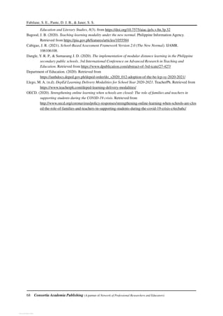 Fabilane, S. E., Pante, D. J. B., & Janer, S. S.
68 Consortia Academia Publishing (A partner of Network of Professional Researchers and Educators)
Education and Literary Studies, 8(3). from https://doi.org/10.7575/aiac.ijels.v.8n.3p.32
Bagood, J. B. (2020). Teaching-learning modality under the new normal. Philippine Information Agency.
Retrieved from https://pia.gov.ph/features/articles/1055584
Cabigao, J. R. (2021). School-Based Assessment Framework Version 2.0 (The New Normal). IJAMR.
106106108.
Dangle, Y. R. P., & Sumaoang J. D. (2020). The implementation of modular distance learning in the Philippine
secondary public schools. 3rd International Conference on Advanced Research in Teaching and
Education. Retrieved from https://www.dpublication.com/abstract-of-3rd-icate/27-427/
Department of Education. (2020). Retrieved from
https://authdocs.deped.gov.ph/deped-order/do_s2020_012-adoption-of-the-be-lcp-sy-2020-2021/
Llego, M. A. (n.d). DepEd Learning Delivery Modalities for School Year 2020-2021. TeacherPh. Retrieved from
https://www.teacherph.com/deped-learning-delivery-modalities/
OECD. (2020). Strengthening online learning when schools are closed: The role of families and teachers in
supporting students during the COVID-19 crisis. Retrieved from
http://www.oecd.org/coronavirus/policy-responses/strengthening-online-learning-when-schools-are-clos
ed-the-role-of-families-and-teachers-in-supporting-students-during-the-covid-19-crisis-c4ecba6c/
View publication stats
 