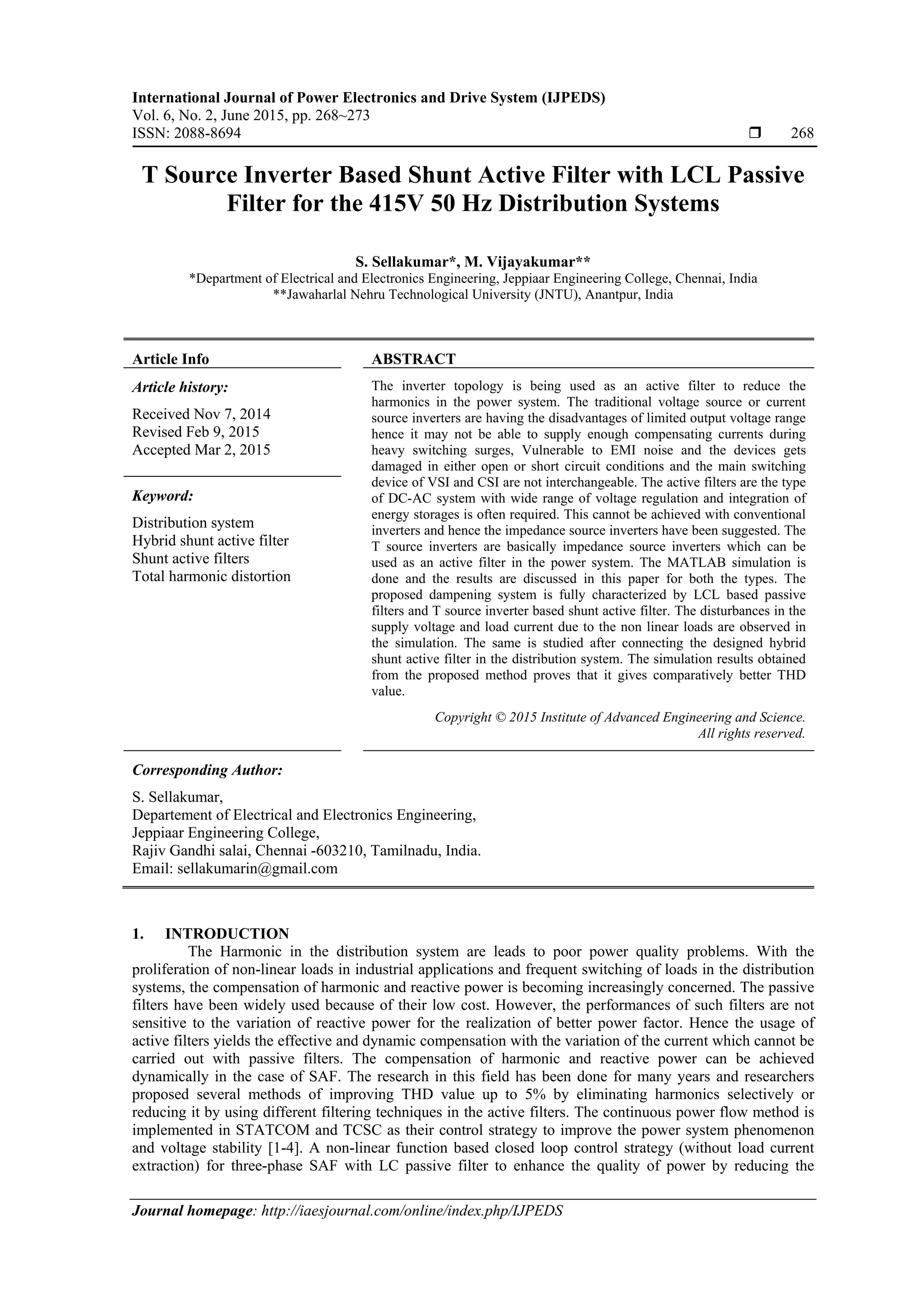 International Journal of Power Electronics and Drive System (IJPEDS)
Vol. 6, No. 2, June 2015, pp. 268~273
ISSN: 2088-8694  268
Journal homepage: http://iaesjournal.com/online/index.php/IJPEDS
T Source Inverter Based Shunt Active Filter with LCL Passive
Filter for the 415V 50 Hz Distribution Systems
S. Sellakumar*, M. Vijayakumar**
*Department of Electrical and Electronics Engineering, Jeppiaar Engineering College, Chennai, India
**Jawaharlal Nehru Technological University (JNTU), Anantpur, India
Article Info ABSTRACT
Article history:
Received Nov 7, 2014
Revised Feb 9, 2015
Accepted Mar 2, 2015
The inverter topology is being used as an active filter to reduce the
harmonics in the power system. The traditional voltage source or current
source inverters are having the disadvantages of limited output voltage range
hence it may not be able to supply enough compensating currents during
heavy switching surges, Vulnerable to EMI noise and the devices gets
damaged in either open or short circuit conditions and the main switching
device of VSI and CSI are not interchangeable. The active filters are the type
of DC-AC system with wide range of voltage regulation and integration of
energy storages is often required. This cannot be achieved with conventional
inverters and hence the impedance source inverters have been suggested. The
T source inverters are basically impedance source inverters which can be
used as an active filter in the power system. The MATLAB simulation is
done and the results are discussed in this paper for both the types. The
proposed dampening system is fully characterized by LCL based passive
filters and T source inverter based shunt active filter. The disturbances in the
supply voltage and load current due to the non linear loads are observed in
the simulation. The same is studied after connecting the designed hybrid
shunt active filter in the distribution system. The simulation results obtained
from the proposed method proves that it gives comparatively better THD
value.
Keyword:
Distribution system
Hybrid shunt active filter
Shunt active filters
Total harmonic distortion
Copyright © 2015 Institute of Advanced Engineering and Science.
All rights reserved.
Corresponding Author:
S. Sellakumar,
Departement of Electrical and Electronics Engineering,
Jeppiaar Engineering College,
Rajiv Gandhi salai, Chennai -603210, Tamilnadu, India.
Email: sellakumarin@gmail.com
1. INTRODUCTION
The Harmonic in the distribution system are leads to poor power quality problems. With the
proliferation of non-linear loads in industrial applications and frequent switching of loads in the distribution
systems, the compensation of harmonic and reactive power is becoming increasingly concerned. The passive
filters have been widely used because of their low cost. However, the performances of such filters are not
sensitive to the variation of reactive power for the realization of better power factor. Hence the usage of
active filters yields the effective and dynamic compensation with the variation of the current which cannot be
carried out with passive filters. The compensation of harmonic and reactive power can be achieved
dynamically in the case of SAF. The research in this field has been done for many years and researchers
proposed several methods of improving THD value up to 5% by eliminating harmonics selectively or
reducing it by using different filtering techniques in the active filters. The continuous power flow method is
implemented in STATCOM and TCSC as their control strategy to improve the power system phenomenon
and voltage stability [1-4]. A non-linear function based closed loop control strategy (without load current
extraction) for three-phase SAF with LC passive filter to enhance the quality of power by reducing the
 