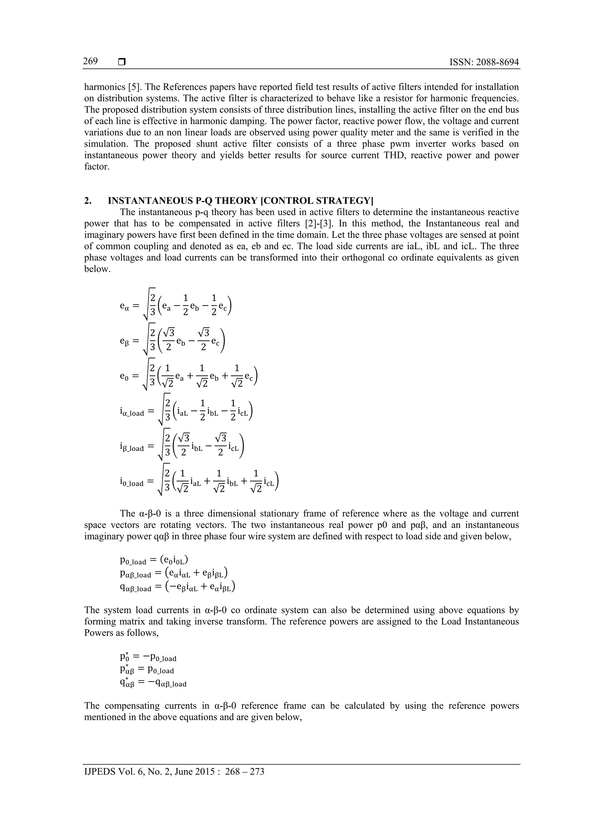  ISSN: 2088-8694
IJPEDS Vol. 6, No. 2, June 2015 : 268 – 273
269
harmonics [5]. The References papers have reported field test results of active filters intended for installation
on distribution systems. The active filter is characterized to behave like a resistor for harmonic frequencies.
The proposed distribution system consists of three distribution lines, installing the active filter on the end bus
of each line is effective in harmonic damping. The power factor, reactive power flow, the voltage and current
variations due to an non linear loads are observed using power quality meter and the same is verified in the
simulation. The proposed shunt active filter consists of a three phase pwm inverter works based on
instantaneous power theory and yields better results for source current THD, reactive power and power
factor.
2. INSTANTANEOUS P-Q THEORY [CONTROL STRATEGY]
The instantaneous p-q theory has been used in active filters to determine the instantaneous reactive
power that has to be compensated in active filters [2]-[3]. In this method, the Instantaneous real and
imaginary powers have first been defined in the time domain. Let the three phase voltages are sensed at point
of common coupling and denoted as ea, eb and ec. The load side currents are iaL, ibL and icL. The three
phase voltages and load currents can be transformed into their orthogonal co ordinate equivalents as given
below.
e
2
3
e
1
2
e
1
2
e
e
2
3
√3
2
e
√3
2
e
e
2
3
1
√2
e
1
√2
e
1
√2
e
i _
2
3
i
1
2
i
1
2
i
i _
2
3
√3
2
i
√3
2
i
i _
2
3
1
√2
i
1
√2
i
1
√2
i
The α-β-0 is a three dimensional stationary frame of reference where as the voltage and current
space vectors are rotating vectors. The two instantaneous real power p0 and pαβ, and an instantaneous
imaginary power qαβ in three phase four wire system are defined with respect to load side and given below,
p _ e i
p _ e i e i
q _ e i e i
The system load currents in α-β-0 co ordinate system can also be determined using above equations by
forming matrix and taking inverse transform. The reference powers are assigned to the Load Instantaneous
Powers as follows,
p∗
p _
p∗
p _
q∗
q _
The compensating currents in α-β-0 reference frame can be calculated by using the reference powers
mentioned in the above equations and are given below,
 