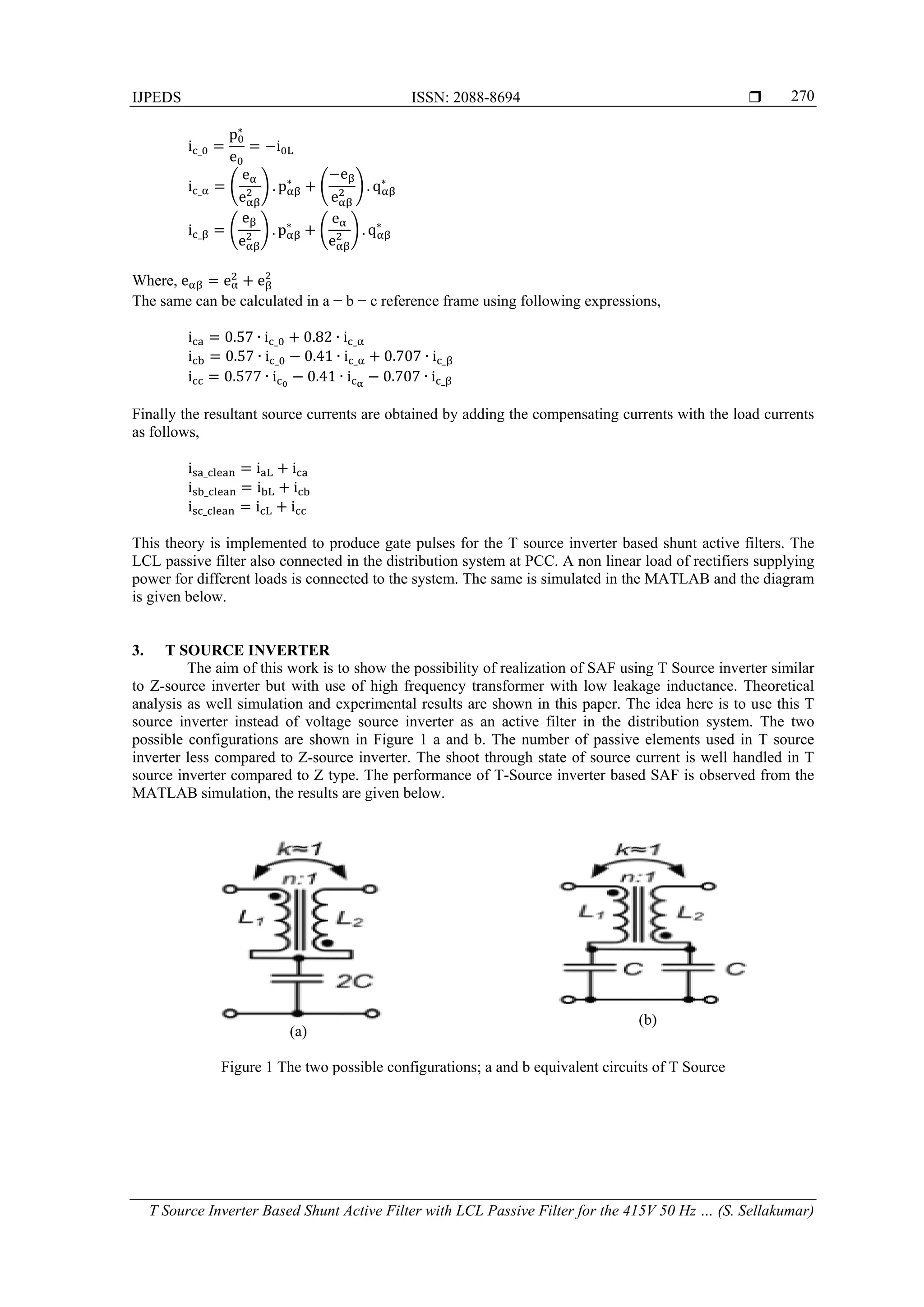 IJPEDS ISSN: 2088-8694 
T Source Inverter Based Shunt Active Filter with LCL Passive Filter for the 415V 50 Hz … (S. Sellakumar)
270
i _
p∗
e
i
i _
e
e
. p∗
e
e
. q∗
i _
e
e
. p∗
e
e
. q∗
Where, e e e
The same can be calculated in a − b − c reference frame using following expressions,
i 0.57 ∙ i _ 0.82 ∙ i _
i 0.57 ∙ i _ 0.41 ∙ i _ 0.707 ∙ i _
i 0.577 ∙ i 0.41 ∙ i 0.707 ∙ i _
Finally the resultant source currents are obtained by adding the compensating currents with the load currents
as follows,
i _ i i
i _ i i
i _ i i
This theory is implemented to produce gate pulses for the T source inverter based shunt active filters. The
LCL passive filter also connected in the distribution system at PCC. A non linear load of rectifiers supplying
power for different loads is connected to the system. The same is simulated in the MATLAB and the diagram
is given below.
3. T SOURCE INVERTER
The aim of this work is to show the possibility of realization of SAF using T Source inverter similar
to Z-source inverter but with use of high frequency transformer with low leakage inductance. Theoretical
analysis as well simulation and experimental results are shown in this paper. The idea here is to use this T
source inverter instead of voltage source inverter as an active filter in the distribution system. The two
possible configurations are shown in Figure 1 a and b. The number of passive elements used in T source
inverter less compared to Z-source inverter. The shoot through state of source current is well handled in T
source inverter compared to Z type. The performance of T-Source inverter based SAF is observed from the
MATLAB simulation, the results are given below.
(a)
(b)
Figure 1 The two possible configurations; a and b equivalent circuits of T Source
 