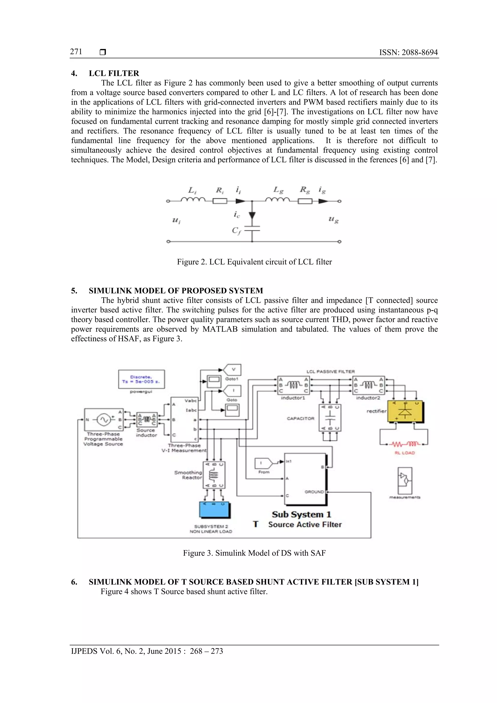  ISSN: 2088-8694
IJPEDS Vol. 6, No. 2, June 2015 : 268 – 273
271
4. LCL FILTER
The LCL filter as Figure 2 has commonly been used to give a better smoothing of output currents
from a voltage source based converters compared to other L and LC filters. A lot of research has been done
in the applications of LCL filters with grid-connected inverters and PWM based rectifiers mainly due to its
ability to minimize the harmonics injected into the grid [6]-[7]. The investigations on LCL filter now have
focused on fundamental current tracking and resonance damping for mostly simple grid connected inverters
and rectifiers. The resonance frequency of LCL filter is usually tuned to be at least ten times of the
fundamental line frequency for the above mentioned applications. It is therefore not difficult to
simultaneously achieve the desired control objectives at fundamental frequency using existing control
techniques. The Model, Design criteria and performance of LCL filter is discussed in the ferences [6] and [7].
Figure 2. LCL Equivalent circuit of LCL filter
5. SIMULINK MODEL OF PROPOSED SYSTEM
The hybrid shunt active filter consists of LCL passive filter and impedance [T connected] source
inverter based active filter. The switching pulses for the active filter are produced using instantaneous p-q
theory based controller. The power quality parameters such as source current THD, power factor and reactive
power requirements are observed by MATLAB simulation and tabulated. The values of them prove the
effectiness of HSAF, as Figure 3.
Figure 3. Simulink Model of DS with SAF
6. SIMULINK MODEL OF T SOURCE BASED SHUNT ACTIVE FILTER [SUB SYSTEM 1]
Figure 4 shows T Source based shunt active filter.
 