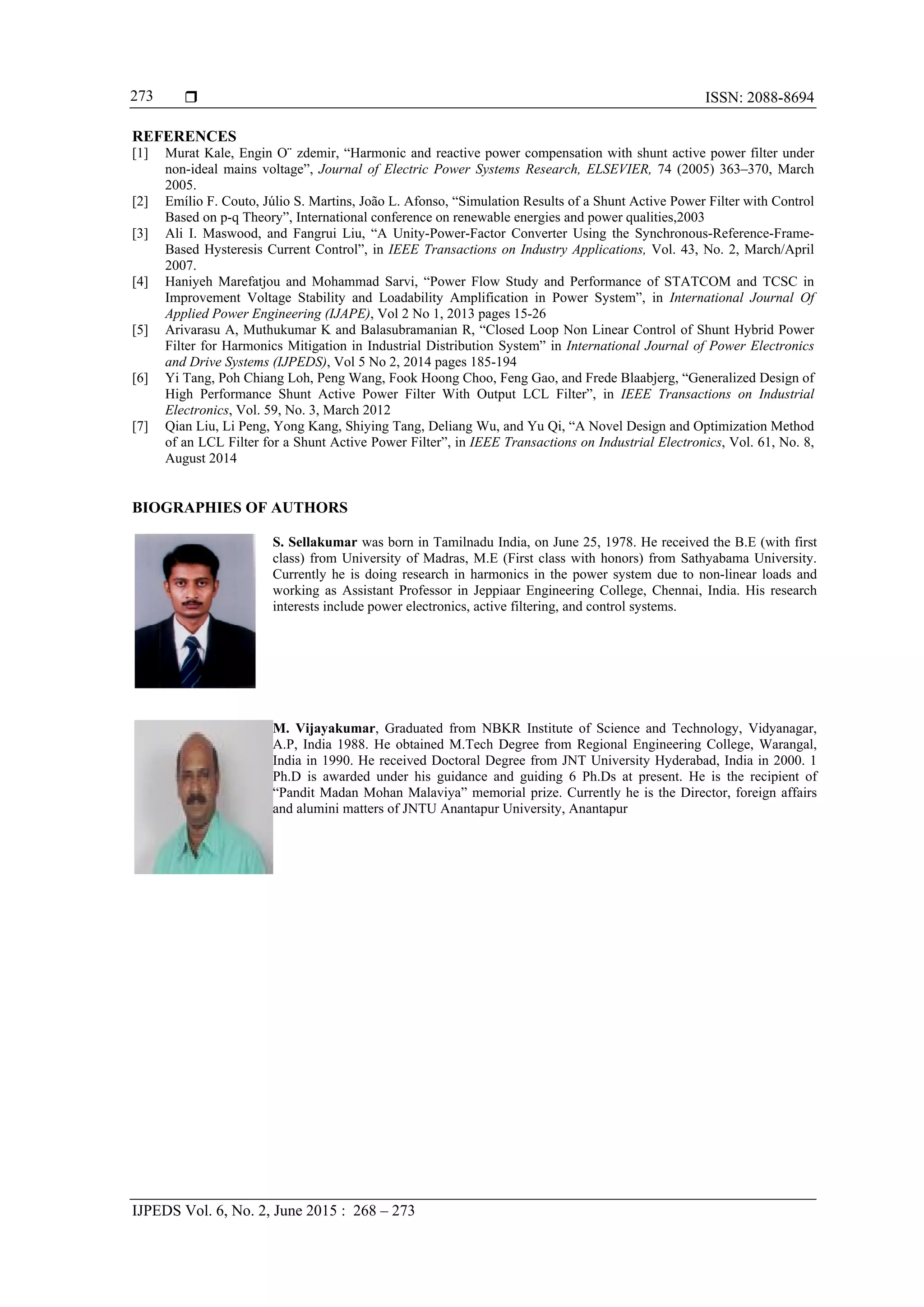  ISSN: 2088-8694
IJPEDS Vol. 6, No. 2, June 2015 : 268 – 273
273
REFERENCES
[1] Murat Kale, Engin O¨ zdemir, “Harmonic and reactive power compensation with shunt active power filter under
non-ideal mains voltage”, Journal of Electric Power Systems Research, ELSEVIER, 74 (2005) 363–370, March
2005.
[2] Emílio F. Couto, Júlio S. Martins, João L. Afonso, “Simulation Results of a Shunt Active Power Filter with Control
Based on p-q Theory”, International conference on renewable energies and power qualities,2003
[3] Ali I. Maswood, and Fangrui Liu, “A Unity-Power-Factor Converter Using the Synchronous-Reference-Frame-
Based Hysteresis Current Control”, in IEEE Transactions on Industry Applications, Vol. 43, No. 2, March/April
2007.
[4] Haniyeh Marefatjou and Mohammad Sarvi, “Power Flow Study and Performance of STATCOM and TCSC in
Improvement Voltage Stability and Loadability Amplification in Power System”, in International Journal Of
Applied Power Engineering (IJAPE), Vol 2 No 1, 2013 pages 15-26
[5] Arivarasu A, Muthukumar K and Balasubramanian R, “Closed Loop Non Linear Control of Shunt Hybrid Power
Filter for Harmonics Mitigation in Industrial Distribution System” in International Journal of Power Electronics
and Drive Systems (IJPEDS), Vol 5 No 2, 2014 pages 185-194
[6] Yi Tang, Poh Chiang Loh, Peng Wang, Fook Hoong Choo, Feng Gao, and Frede Blaabjerg, “Generalized Design of
High Performance Shunt Active Power Filter With Output LCL Filter”, in IEEE Transactions on Industrial
Electronics, Vol. 59, No. 3, March 2012
[7] Qian Liu, Li Peng, Yong Kang, Shiying Tang, Deliang Wu, and Yu Qi, “A Novel Design and Optimization Method
of an LCL Filter for a Shunt Active Power Filter”, in IEEE Transactions on Industrial Electronics, Vol. 61, No. 8,
August 2014
BIOGRAPHIES OF AUTHORS
S. Sellakumar was born in Tamilnadu India, on June 25, 1978. He received the B.E (with first
class) from University of Madras, M.E (First class with honors) from Sathyabama University.
Currently he is doing research in harmonics in the power system due to non-linear loads and
working as Assistant Professor in Jeppiaar Engineering College, Chennai, India. His research
interests include power electronics, active filtering, and control systems.
M. Vijayakumar, Graduated from NBKR Institute of Science and Technology, Vidyanagar,
A.P, India 1988. He obtained M.Tech Degree from Regional Engineering College, Warangal,
India in 1990. He received Doctoral Degree from JNT University Hyderabad, India in 2000. 1
Ph.D is awarded under his guidance and guiding 6 Ph.Ds at present. He is the recipient of
“Pandit Madan Mohan Malaviya” memorial prize. Currently he is the Director, foreign affairs
and alumini matters of JNTU Anantapur University, Anantapur
 
