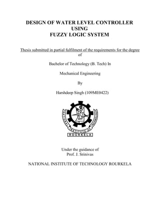 DESIGN OF WATER LEVEL CONTROLLER
USING
FUZZY LOGIC SYSTEM
Thesis submitted in partial fulfilment of the requirements for the degree
of
Bachelor of Technology (B. Tech) In
Mechanical Engineering
By
Harshdeep Singh (109ME0422)
Under the guidance of
Prof. J. Srinivas
NATIONAL INSTITUTE OF TECHNOLOGY ROURKELA
 