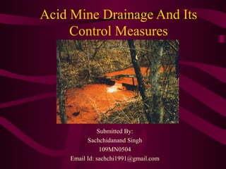 Acid Mine Drainage And Its
Control Measures
Submitted By:
Sachchidanand Singh
109MN0504
Email Id: sachchi1991@gmail.com
 