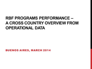 RBF PROGRAMS PERFORMANCE –
A CROSS COUNTRY OVERVIEW FROM
OPERATIONAL DATA
BUENOS AIRES, MARCH 2014
 