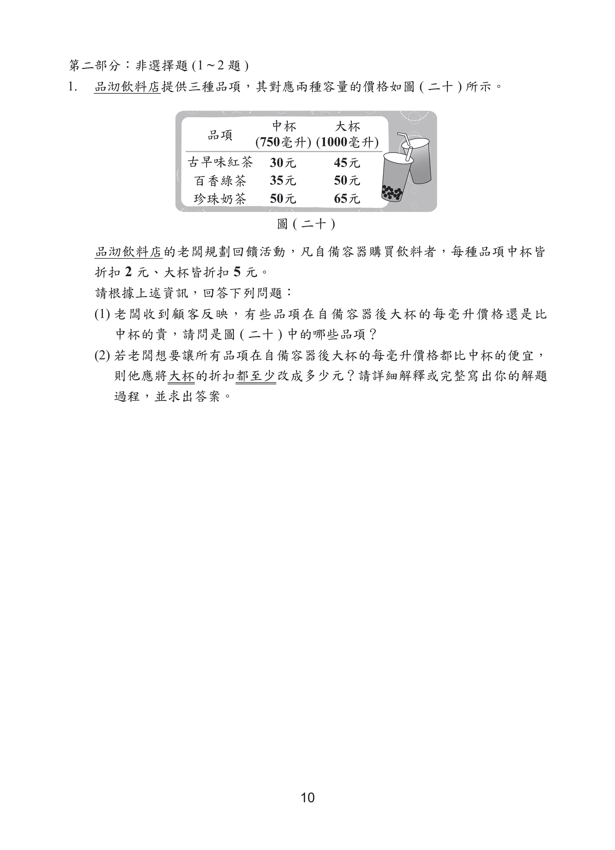 10
第二部分：非選擇題 (1 ~ 2 題 )
1.	 品沏飲料店提供三種品項，其對應兩種容量的價格如圖 ( 二十 ) 所示。
品沏飲料店的老闆規劃回饋活動，凡自備容器購買飲料者，每種品項中杯皆
折扣 2 元、大杯皆折扣 5 元。
請根據上述資訊，回答下列問題：
(1) 老闆收到顧客反映，有些品項在自備容器後大杯的每毫升價格還是比
中杯的貴，請問是圖 ( 二十 ) 中的哪些品項？
(2) 若老闆想要讓所有品項在自備容器後大杯的每毫升價格都比中杯的便宜，
則他應將大杯的折扣都至少改成多少元？請詳細解釋或完整寫出你的解題
過程，並求出答案。
(750 ) (1000 )
30
35
50
45
50
65
圖 ( 二十 )
 