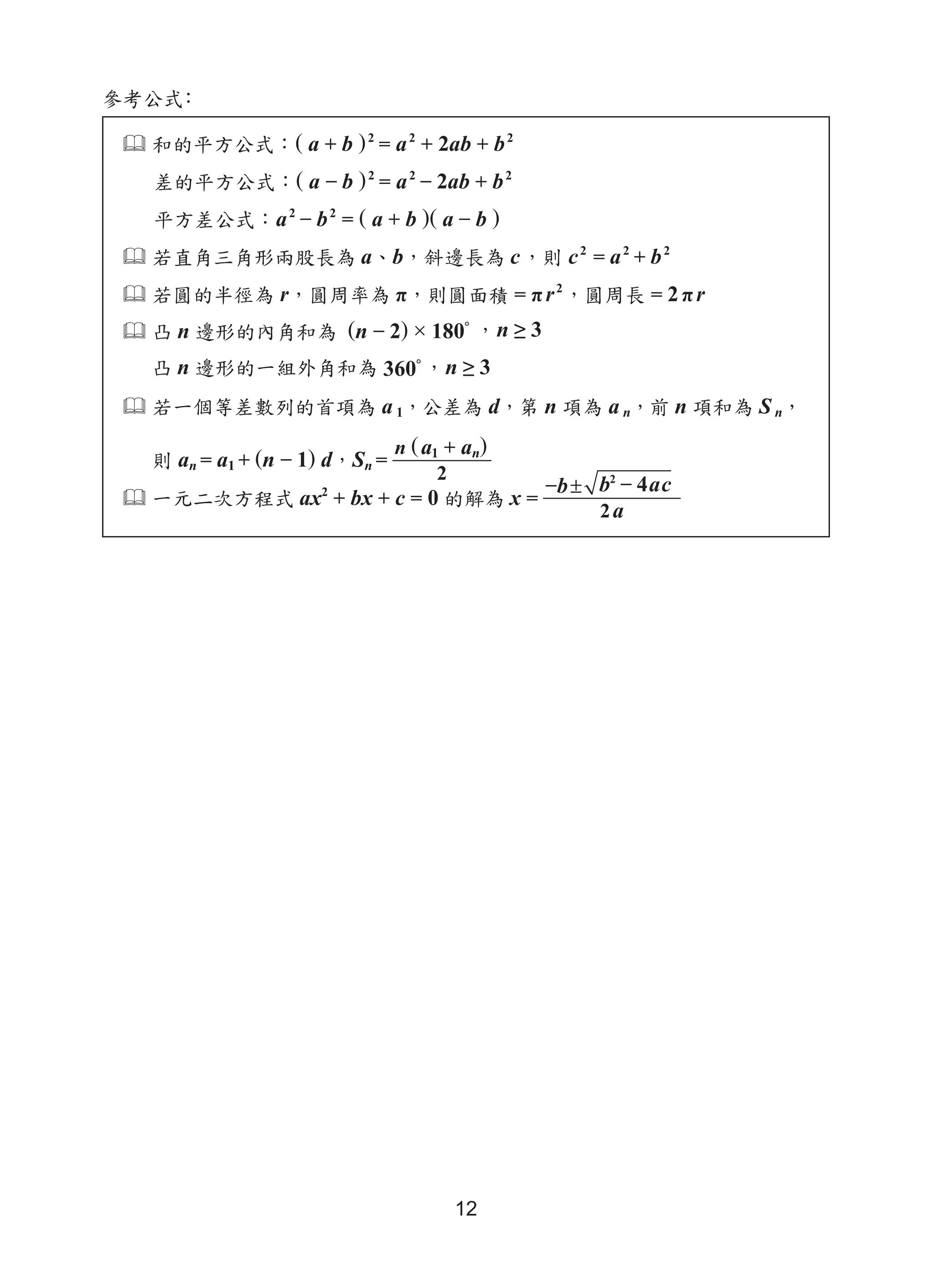 12
 和的平方公式：( a + b )2
= a2
+ 2ab + b2
差的平方公式：( a − b )2
= a2
− 2ab + b2
平方差公式：a2
− b2
= ( a + b )( a − b )
 若直角三角形兩股長為 a、b，斜邊長為 c，則 c2
= a2
+ b2
 若圓的半徑為 r，圓周率為 π，則圓面積 = πr2
，圓周長 = 2 πr
 凸 n 邊形的內角和為 (n − 2) × 180°
，n ≥ 3
凸 n 邊形的一組外角和為 360°
，n ≥ 3
 若一個等差數列的首項為 a 1，公差為 d，第 n 項為 a n，前 n 項和為 S n，
則 an = a1 + (n − 1) d，Sn =
n (a1 + an)
2
 一元二次方程式 ax2
+ bx + c = 0 的解為 x =
−b ± b2
− 4ac
2 a
參考公式：
 