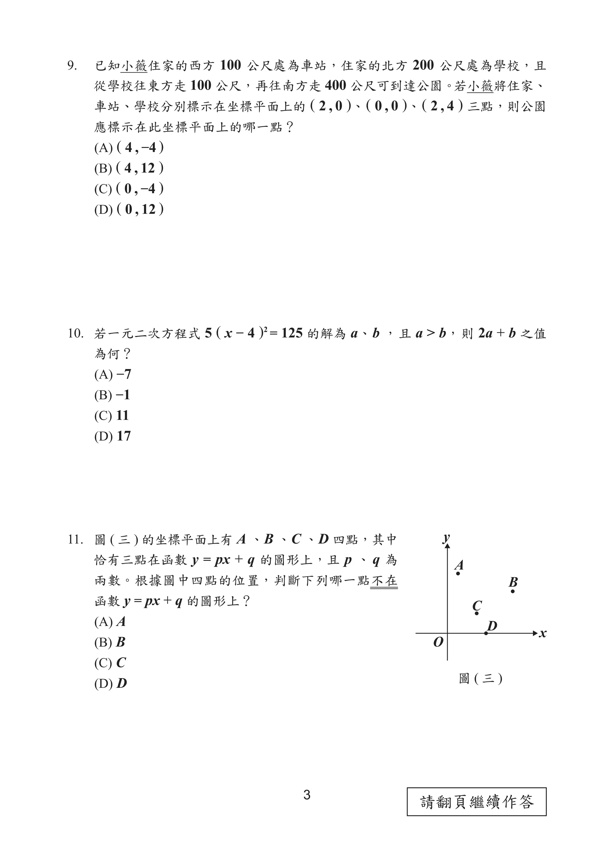 請翻頁繼續作答3
9.	 已知小薇住家的西方 100 公尺處為車站，住家的北方 200 公尺處為學校，且
從學校往東方走 100 公尺，再往南方走 400 公尺可到達公園。若小薇將住家、
車站、學校分別標示在坐標平面上的 ( 2 , 0 )、( 0 , 0 )、( 2 , 4 ) 三點，則公園
應標示在此坐標平面上的哪一點？
(A) ( 4 , −4 )
(B) ( 4 , 12 )
(C) ( 0 , −4 )
(D) ( 0 , 12 )
10. 若一元二次方程式 5 ( x − 4 )2
= 125 的解為 a、b ，且 a > b，則 2a + b 之值
為何？
(A) −7
(B) −1
(C) 11
(D) 17
11. 圖 ( 三 ) 的坐標平面上有 A 、B 、C 、D 四點，其中
恰有三點在函數 y = px + q 的圖形上，且 p 、 q 為
兩數。根據圖中四點的位置，判斷下列哪一點不在
函數 y = px + q 的圖形上？
(A) A
(B) B
(C) C
(D) D 圖 ( 三 )
 