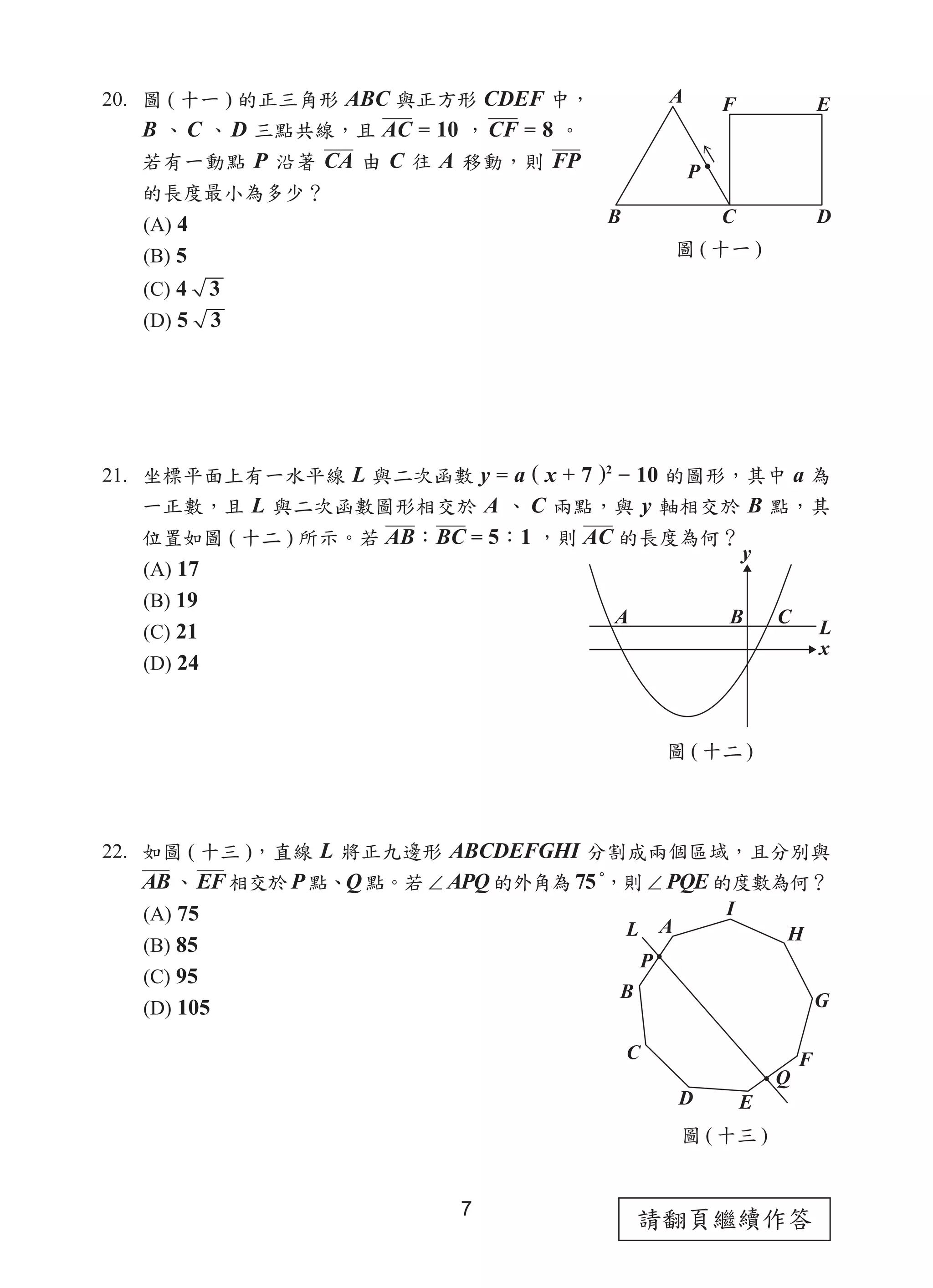 請翻頁繼續作答7
20. 圖 ( 十一 ) 的正三角形 ABC 與正方形 CDEF 中，
B 、C 、D 三點共線，且 AC = 10 ，CF = 8 。
若有一動點 P 沿著 CA 由 C 往 A 移動，則 FP
的長度最小為多少？
(A) 4
(B) 5
(C) 4 3
(D) 5 3
21. 坐標平面上有一水平線 L 與二次函數 y = a ( x + 7 )2
− 10 的圖形，其中 a 為
一正數，且 L 與二次函數圖形相交於 A 、 C 兩點，與 y 軸相交於 B 點，其
位置如圖 ( 十二 ) 所示。若 AB：BC = 5：1 ，則 AC 的長度為何？
(A) 17
(B) 19
(C) 21
(D) 24
22. 如圖 ( 十三 )，直線 L 將正九邊形 ABCDEFGHI 分割成兩個區域，且分別與
AB 、EF 相交於 P 點、Q 點。若 ∠ APQ 的外角為 75 °
，則 ∠ PQE 的度數為何？
(A) 75
(B) 85
(C) 95
(D) 105
圖 ( 十一 )
圖 ( 十二 )
圖 ( 十三 )
 