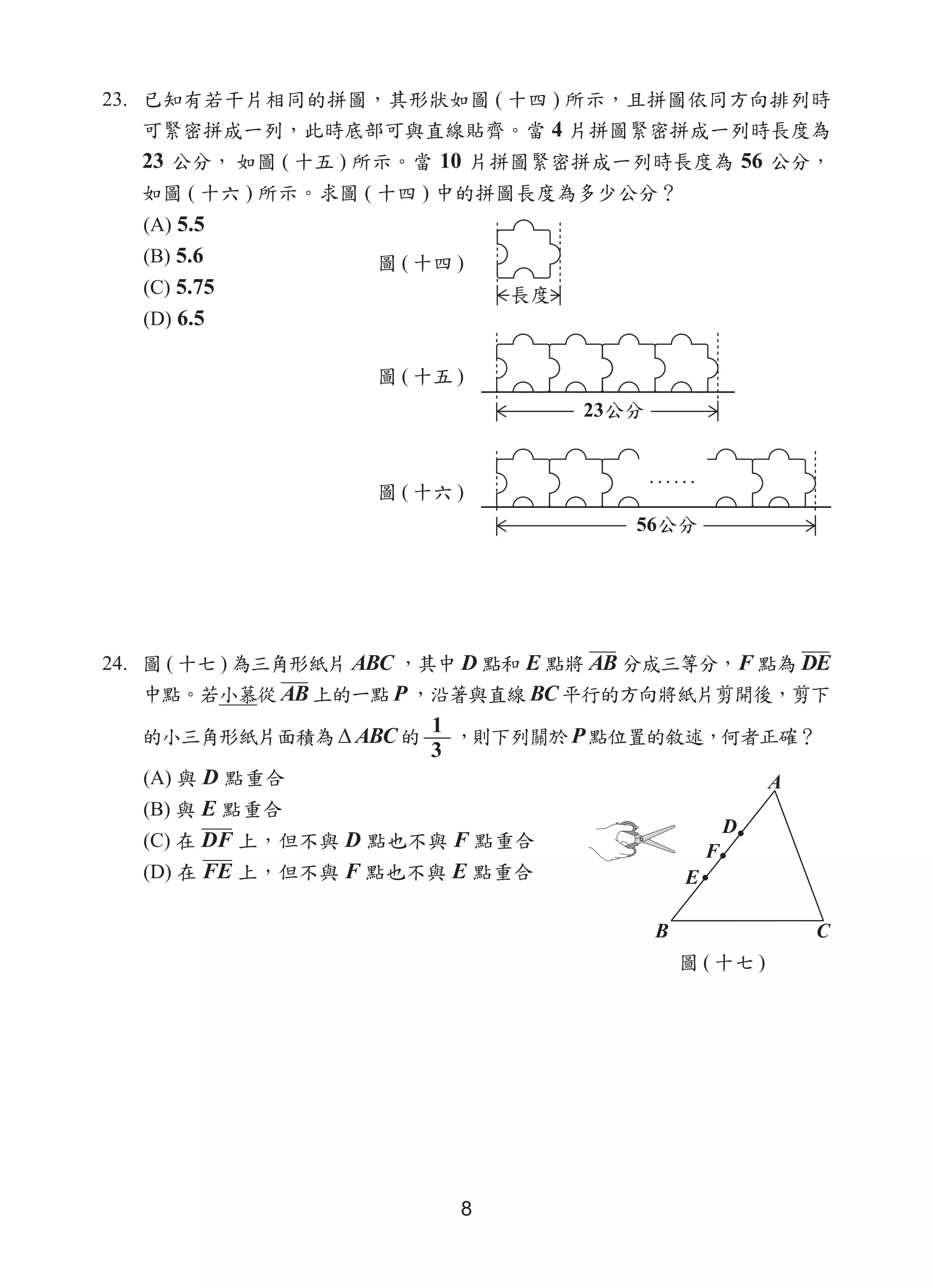 8
23. 已知有若干片相同的拼圖，其形狀如圖 ( 十四 ) 所示，且拼圖依同方向排列時
可緊密拼成一列，此時底部可與直線貼齊。當 4 片拼圖緊密拼成一列時長度為
23 公分， 如圖 ( 十五 ) 所示。當 10 片拼圖緊密拼成一列時長度為 56 公分，
如圖 ( 十六 ) 所示。求圖 ( 十四 ) 中的拼圖長度為多少公分？
(A) 5.5
(B) 5.6
(C) 5.75
(D) 6.5
24. 圖 ( 十七 ) 為三角形紙片 ABC ，其中 D 點和 E 點將 AB 分成三等分，F 點為 DE
中點。若小慕從 AB 上的一點 P ，沿著與直線 BC 平行的方向將紙片剪開後，剪下
的小三角形紙片面積為 ∆ ABC的
1
3
，則下列關於 P點位置的敘述，何者正確？
(A) 與 D 點重合
(B) 與 E 點重合
(C) 在 DF 上，但不與 D 點也不與 F 點重合
(D) 在 FE 上，但不與 F 點也不與 E 點重合
圖 ( 十四 )
圖 ( 十五 )
圖 ( 十六 )
圖 ( 十七 )
 