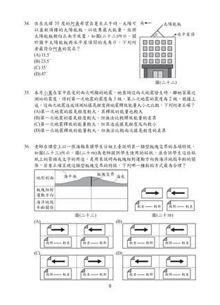9
34. 住在北緯 35 度的阿義希望在夏至正午時，太陽可
以直射頂樓的太陽能板，以收集最大能量，故將
太陽能板朝向正南方放置，如圖(二十二)所示。關
於圖中太陽能板與水平屋頂間的夾角θ，下列何
者最符合阿義的需求？
(A) 11.5°
(B) 23.5°
(C) 35°
(D) 47°
35. 本月小麗在家中感受到兩次明顯的地震，她查詢這兩次地震發生時，離她家最近
測站的震度，得到第一次地震的震度為 3 級，第二次地震的震度為 2 級。根據上
述，這兩次地震造成該測站搖晃程度與地震釋放能量大小之比較，下列何者正確？
(A)第一次地震的搖晃程度較大，其釋放的能量也較大
(B)第一次地震的搖晃程度較大，但無法比較釋放能量的差異
(C)第一次地震釋放的能量較大，但其造成搖晃程度反而較小
(D)第一次地震釋放的能量較大，但無法比較兩次搖晃程度的差異
36. 老師在課堂上以一張海報來讓學生分組上臺說明某一類型板塊交界的各項特徵，
如圖(二十三)所示。圖(二十四)為老師提供學生使用的貼紙，並告訴學生這些貼
紙上的箭頭或文字的用途，是用來說明兩板塊相對運動方向與海洋地殼年齡的關
係，若要正確呈現這類型板塊交界的特徵，下列哪一種黏貼方式最為合理？
(A) (B)
(C) (D)
圖(二十二)
圖(二十三) 圖(二十四)
 