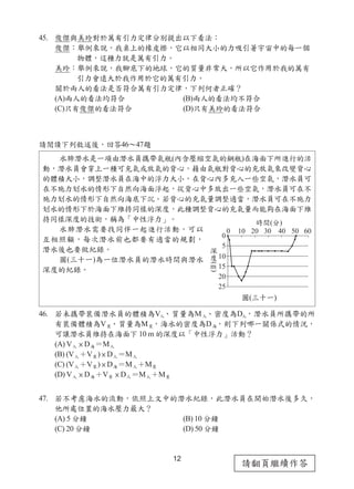 12
請翻頁繼續作答
45. 俊傑與美玲對於萬有引力定律分別提出以下看法：
俊傑：舉例來說，我桌上的橡皮擦，它以相同大小的力吸引著宇宙中的每一個
物體，這種力就是萬有引力。
美玲：舉例來說，我腳底下的地球，它的質量非常大，所以它作用於我的萬有
引力會遠大於我作用於它的萬有引力。
關於兩人的看法是否符合萬有引力定律，下列何者正確？
(A)兩人的看法均符合 (B)兩人的看法均不符合
(C)只有俊傑的看法符合 (D)只有美玲的看法符合
請閱讀下列敘述後，回答46～47題
46. 若未攜帶裝備潛水員的體積為V人、質量為M人、密度為D人，潛水員所攜帶的所
有裝備體積為V裝、質量為M裝，海水的密度為D海，則下列哪一關係式的情況，
可讓潛水員維持在海面下 10 m 的深度以「中性浮力」活動？
(A) V人 × D海＝M人
(B) (V人＋V裝) × D人＝M人
(C) (V人＋V裝) × D海＝M人＋M裝
(D) V人 × D海＋V裝 × D人＝M人＋M裝
47. 若不考慮海水的流動，依照上文中的潛水紀錄，此潛水員在開始潛水後多久，
他所處位置的海水壓力最大？
(A) 5 分鐘 (B) 10 分鐘
(C) 20 分鐘 (D) 50 分鐘
水肺潛水是一項由潛水員攜帶氣瓶(內含壓縮空氣的鋼瓶)在海面下所進行的活
動，潛水員會穿上一種可充氣或放氣的背心，藉由氣瓶對背心的充放氣來改變背心
的體積大小，調整潛水員在海中的浮力大小，在背心內多充入一些空氣，潛水員可
在不施力划水的情形下自然向海面浮起，從背心中多放出一些空氣，潛水員可在不
施力划水的情形下自然向海底下沉。若背心的充氣量調整適當，潛水員可在不施力
划水的情形下於海面下維持同樣的深度，此種調整背心的充氣量而能夠在海面下維
持同樣深度的技術，稱為「中性浮力」。
水肺潛水需要找同伴一起進行活動，可以
互相照顧，每次潛水前也都要有適當的規劃，
潛水後也要做紀錄。
圖(三十一)為一位潛水員的潛水時間與潛水
深度的紀錄。
圖(三十一)
 