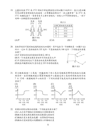 5
19. 小樺在氣溫 27°
C 及 17°
C 時的手部皮膚溫度分別如圖(十四)所示。表(三)是四種
不同品牌零食開始熔化的溫度。正常體溫的情況下，若小樺希望「在 27°
C 及
17°
C 兩種氣溫下，零食拿在手上都不會熔化，但放入口中卻都會熔化」，則下
列哪一品牌最符合他的期待？
(A)甲 (B)乙 (C)丙 (D)丁
20. 在秋季夜空可看到組成飛馬座的大四邊形，其中包括 X、Y兩顆恆星，如圖(十五)
所示。已知 X 星距地球約 335 光年，Y星距地球約 140 光年，下列敘述何者最
合理？
(A) Y 星發出的光到達地球需要花 140 天
(B) X、Y 兩星與太陽系皆位於不同的星系之中
(C) X 星發出的光比 Y 星發出的光更快傳到地球
(D)現在所觀察到的 X 星約是它 335 年前時的情況
21. 某次颱風通過一小島後，阿龍檢視了該小島在受颱風影響時的地面天氣觀
測資料，由某個觀測值正確推得颱風中心最接近該小島的時間點為該月的
7 日 12時。根據颱風中心的性質，下列何者最可能是他作出推論所利用的
資料？
(A) (B) (C) (D)
22. 有關目前對太陽系的認識，下列敘述何者正確？
(A)八大行星中類地行星與類木行星數量相同
(B)銀河系與太陽系擁有的恆星數量大致相同
(C)類地行星主要是由氣體、冰等物質所組成
(D)類木行星的密度以及體積皆小於類地行星
圖(十四)
表(三)
圖(十五)
 