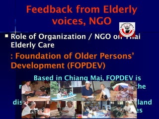 Feedback from Elderly
voices, NGO
 Role of Organization / NGO on ThaiRole of Organization / NGO on Thai
Elderly CareElderly Care
: Foundation of Older Persons’
Development (FOPDEV)
Based in Chiang Mai, FOPDEV isBased in Chiang Mai, FOPDEV is
network of grassroots NGOs with thenetwork of grassroots NGOs with the
mission to work with and formission to work with and for
disadvantaged older persons in Thailanddisadvantaged older persons in Thailand
to improve the quality of their livesto improve the quality of their lives
 