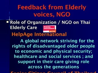 Feedback from Elderly
voices, NGO
 Role of Organization / NGO on ThaiRole of Organization / NGO on Thai
Elderly CareElderly Care
HelpAge International
A global network striving for theA global network striving for the
rights of disadvantaged older peoplerights of disadvantaged older people
to economic and physical security;to economic and physical security;
healthcare and social services ; andhealthcare and social services ; and
support in their care giving rolesupport in their care giving role
across the generationsacross the generations
 