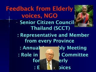 Feedback from Elderly
voices, NGO
- Senior Citizen Council ofSenior Citizen Council of
Thailand (SCCT)Thailand (SCCT)
: Representative and Member: Representative and Member
from every Provincefrom every Province
: Annual Assembly Meeting: Annual Assembly Meeting
: Role in National Committee: Role in National Committee
for the Elderlyfor the Elderly
: Elderly voices: Elderly voices
 