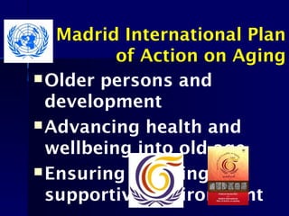 Madrid International Plan
of Action on Aging
Older persons and
development
Advancing health and
wellbeing into old age
Ensuring enabling and
supportive Environment
 