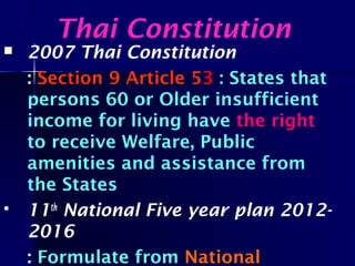  2007 Thai Constitution
: Section 9 Article 53 : States that
persons 60 or Older insufficient
income for living have the right
to receive Welfare, Public
amenities and assistance from
the States
 11th
National Five year plan 2012-
2016
: Formulate from National
Thai Constitution
 