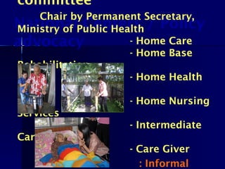 National Centers / Policy
advocacy
committee
Chair by Permanent Secretary,
Ministry of Public Health
- Home Care
- Home Base
Rehabilitation
- Home Health
Care
- Home Nursing
Services
- Intermediate
Care
- Care Giver
: Informal
 