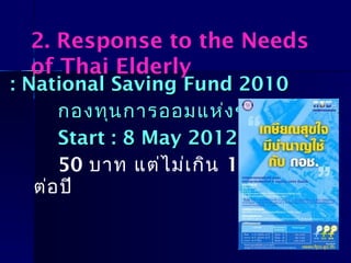 : National Saving Fund 2010: National Saving Fund 2010
กองทุนการออมแห่งชาติกองทุนการออมแห่งชาติ ((กอชกอช.).)
Start : 8 May 2012Start : 8 May 2012
50 บาท แต่ไม่เกิน 13,200 บาท
ต่อปี
2. Response to the Needs
of Thai Elderly
 