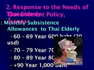 : Monthly Subsistence: Monthly Subsistence
Allowances to Thai ElderlyAllowances to Thai Elderly
- 60 – 69 Year 600 baht (20
usd)
- 70 – 79 Year 700 baht
- 80 – 89 Year 800 baht
- +90 Year 1,000- +90 Year 1,000 baht
2. Response to the Needs of
Thai ElderlyGovernment Policy,
Issues
 