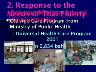  Old Age Care Program fromOld Age Care Program from
Ministry of Public HealthMinistry of Public Health
: Universal Health Care Program: Universal Health Care Program
20012001
: Capitation 2,834 baht/person (62: Capitation 2,834 baht/person (62
million persons)million persons)
2. Response to the
Needs of Thai ElderlyRelevant Ministry & Local
Administration
 