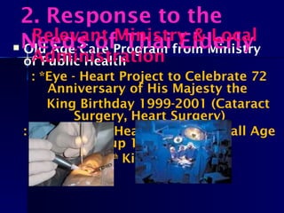  Old Age Care Program from Ministry
of Public Health
: *Eye - Heart Project to Celebrate 72
Anniversary of His Majesty the
King Birthday 1999-2001 (Cataract
Surgery, Heart Surgery)
: 2012 – 2013 Heart Surgery for all Age
Group 10,000 cases
84th
King Birthday
2. Response to the
Needs of Thai ElderlyRelevant Ministry & Local
Administration
 