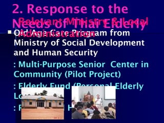  Old Age Care Program from
Ministry of Social Development
and Human Security
: Multi-Purpose Senior Center in
Community (Pilot Project)
: Elderly Fund (Personal Elderly
Loan)
: Residential Home
2. Response to the
Needs of Thai ElderlyRelevant Ministry & Local
Administration
 