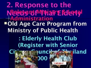 Old Age Care Program from
Ministry of Public Health
: Elderly Health Club
(Register with Senior
Citizen Council of Thailand
12,000 Clubs)
2. Response to the
Needs of Thai ElderlyRelevant Ministry & Local
Administration
 
