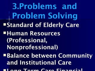 3.Problems and
Problem Solving
Standard of Elderly Care
Human Resources
(Professional,
Nonprofessional)
Balance between Community
and Institutional Care
 