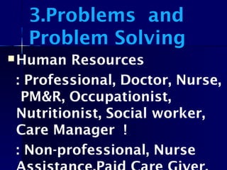 3.Problems and
Problem Solving
Human Resources
: Professional, Doctor, Nurse,
PM&R, Occupationist,
Nutritionist, Social worker,
Care Manager !
: Non-professional, Nurse
 
