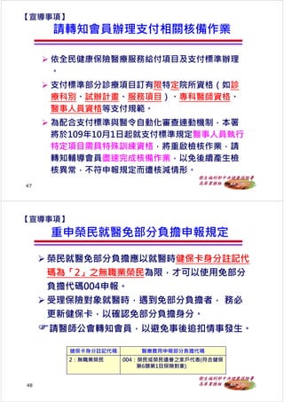 衛生福利部中央健康保險署
高屏業務組
請轉知會員辦理支付相關核備作業
 依全⺠健康保險醫療服務給付項目及支付標準辦理
。
 支付標準部分診療項目訂有限特定院所資格（如診
療科別、試辦計畫、服務項目）、專科醫師資格、
醫事人員資格等支付規範。
 為配合支付標準與醫令自動化審查連動機制，本署
將於109年10月1日起就支付標準規定醫事人員執⾏
特定項目需具特殊訓練資格，將重啟檢核作業，請
轉知輔導會員盡速完成核備作業，以免後續產⽣檢
核異常，不符申報規定而遭核減情形。
【宣導事項】
47
衛生福利部中央健康保險署
高屏業務組
 榮⺠就醫免部分負擔應以就醫時健保卡身分註記代
碼為「2」之無職業榮⺠為限，才可以使用免部分
負擔代碼004申報。
 受理保險對象就醫時，遇到免部分負擔者， 務必
更新健保卡，以確認免部分負擔身分。
請醫師公會轉知會員，以避免事後追扣情事發⽣。
 榮⺠就醫免部分負擔應以就醫時健保卡身分註記代
碼為「2」之無職業榮⺠為限，才可以使用免部分
負擔代碼004申報。
 受理保險對象就醫時，遇到免部分負擔者， 務必
更新健保卡，以確認免部分負擔身分。
請醫師公會轉知會員，以避免事後追扣情事發⽣。
48
【宣導事項】
重申榮⺠就醫免部分負擔申報規定
健保卡身分註記代碼 醫療費用申報部分負擔代碼
2：無職業榮⺠ 004：榮⺠或榮⺠遺眷之家戶代表(符合健保
第6類第1目保險對象)
 