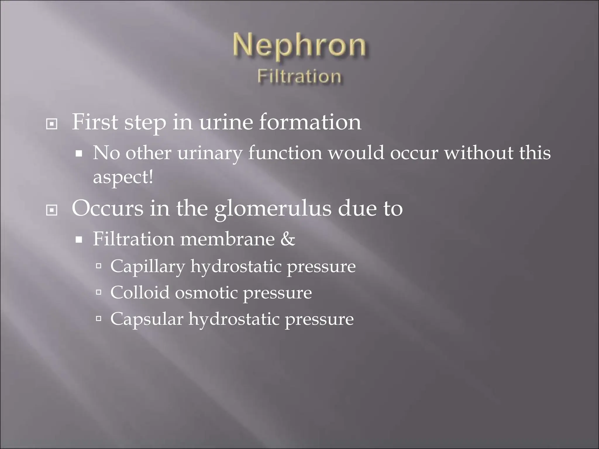  First step in urine formation
 No other urinary function would occur without this
aspect!
 Occurs in the glomerulus due to
 Filtration membrane &
 Capillary hydrostatic pressure
 Colloid osmotic pressure
 Capsular hydrostatic pressure
 