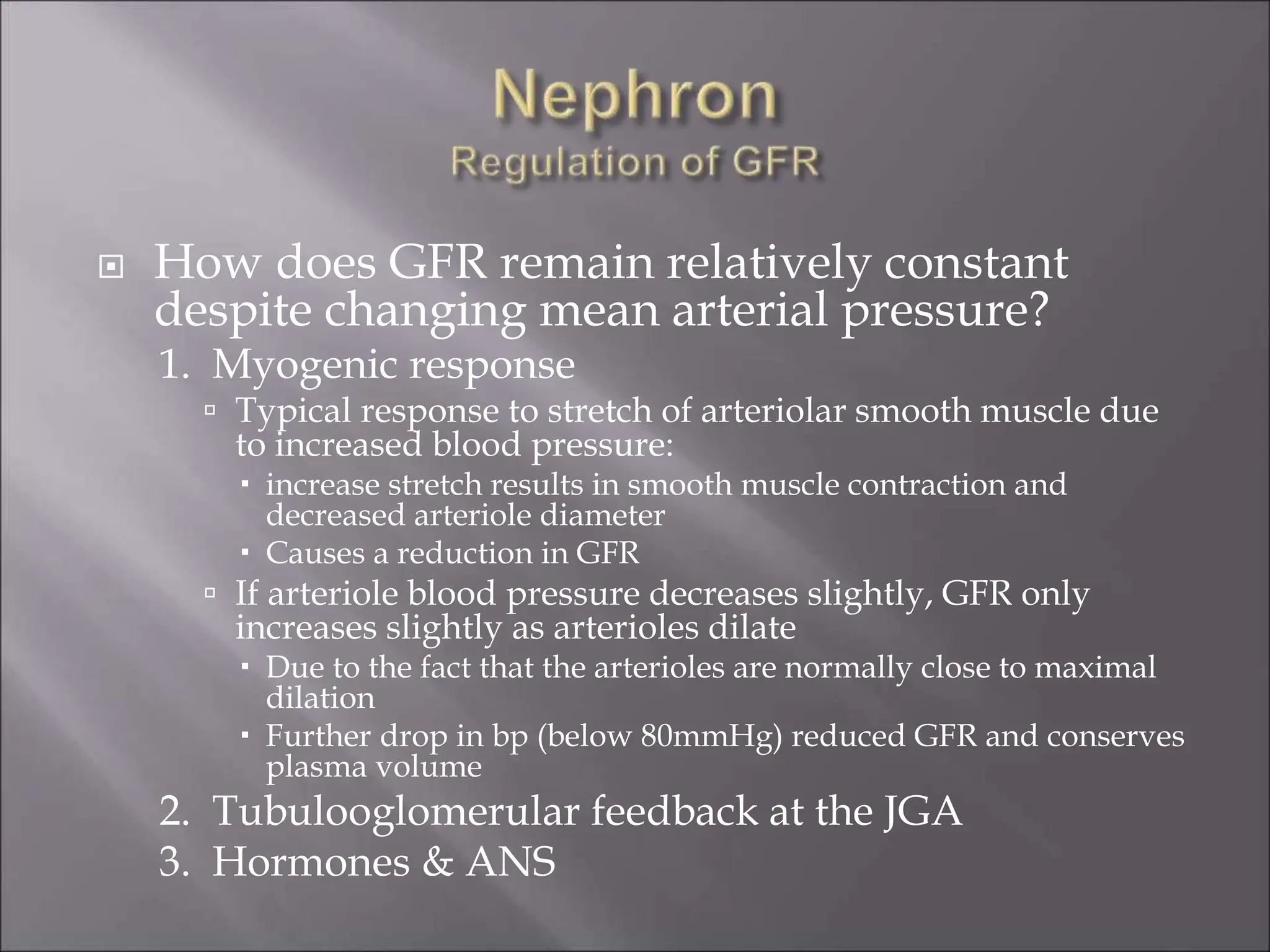  How does GFR remain relatively constant
despite changing mean arterial pressure?
1. Myogenic response
 Typical response to stretch of arteriolar smooth muscle due
to increased blood pressure:
 increase stretch results in smooth muscle contraction and
decreased arteriole diameter
 Causes a reduction in GFR
 If arteriole blood pressure decreases slightly, GFR only
increases slightly as arterioles dilate
 Due to the fact that the arterioles are normally close to maximal
dilation
 Further drop in bp (below 80mmHg) reduced GFR and conserves
plasma volume
2. Tubulooglomerular feedback at the JGA
3. Hormones & ANS
 