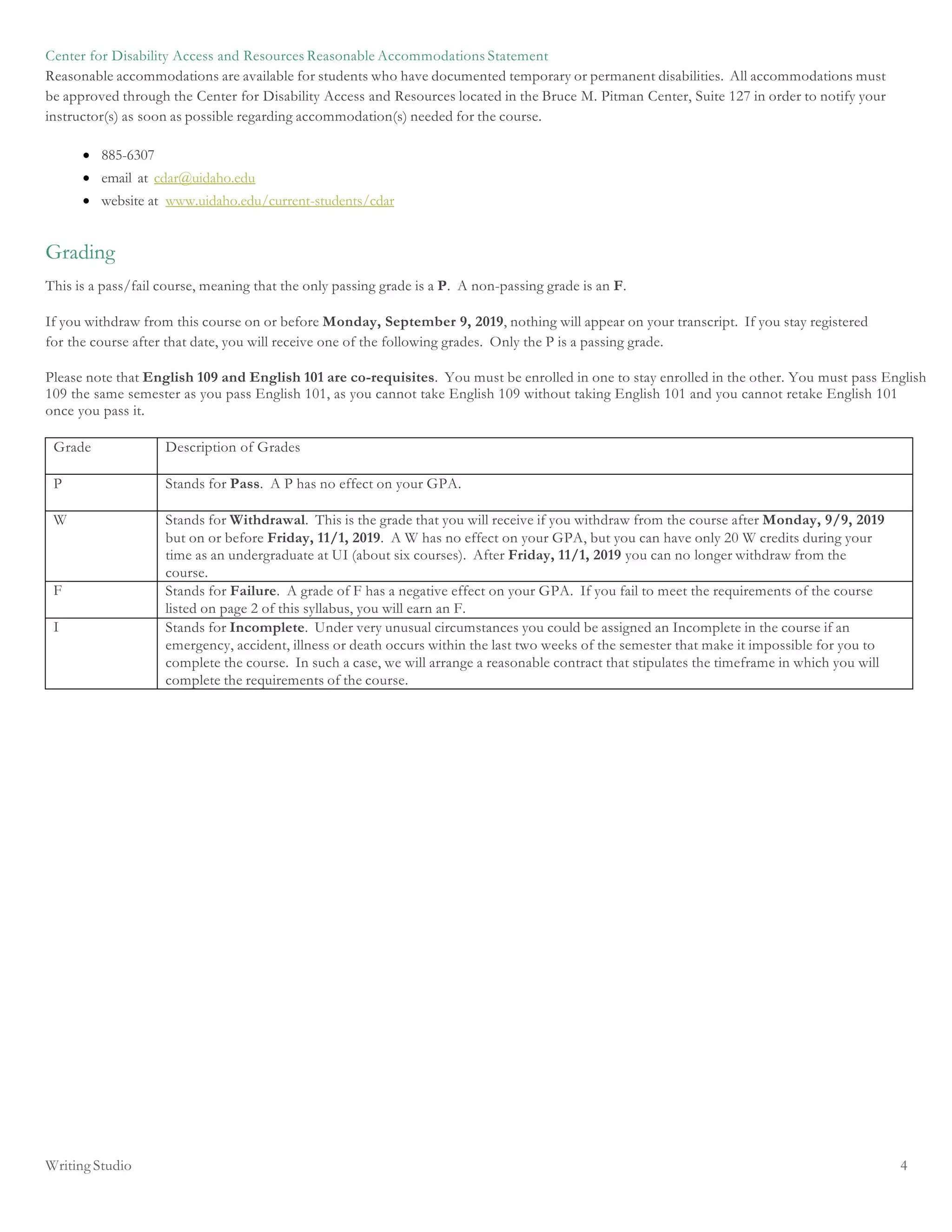 Writing Studio 4
Center for Disability Access and Resources Reasonable Accommodations Statement
Reasonable accommodations are available for students who have documented temporary or permanent disabilities. All accommodations must
be approved through the Center for Disability Access and Resources located in the Bruce M. Pitman Center, Suite 127 in order to notify your
instructor(s) as soon as possible regarding accommodation(s) needed for the course.
• 885-6307
• email at cdar@uidaho.edu
• website at www.uidaho.edu/current-students/cdar
Grading
This is a pass/fail course, meaning that the only passing grade is a P. A non-passing grade is an F.
If you withdraw from this course on or before Monday, September 9, 2019, nothing will appear on your transcript. If you stay registered
for the course after that date, you will receive one of the following grades. Only the P is a passing grade.
Please note that English 109 and English 101 are co-requisites. You must be enrolled in one to stay enrolled in the other. You must pass English
109 the same semester as you pass English 101, as you cannot take English 109 without taking English 101 and you cannot retake English 101
once you pass it.
Grade Description of Grades
P Stands for Pass. A P has no effect on your GPA.
W Stands for Withdrawal. This is the grade that you will receive if you withdraw from the course after Monday, 9/9, 2019
but on or before Friday, 11/1, 2019. A W has no effect on your GPA, but you can have only 20 W credits during your
time as an undergraduate at UI (about six courses). After Friday, 11/1, 2019 you can no longer withdraw from the
course.
F Stands for Failure. A grade of F has a negative effect on your GPA. If you fail to meet the requirements of the course
listed on page 2 of this syllabus, you will earn an F.
I Stands for Incomplete. Under very unusual circumstances you could be assigned an Incomplete in the course if an
emergency, accident, illness or death occurs within the last two weeks of the semester that make it impossible for you to
complete the course. In such a case, we will arrange a reasonable contract that stipulates the timeframe in which you will
complete the requirements of the course.
 
