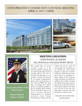 MEETING LOCATION:
NYPD POLICE ACADEMY
28th AVENUE & COLLEGE POINT BLVD
109TH PRECINCT COMMUNITY COUNCIL MEETING
APRIL 8, 2015 7:30PM
We would like to invite
everyone to join us at the
brand new Police Academy for
our April Community Council
meeting. Please feel free to
forward this invitation to civic
members, family, and friends.
If you require transportation,
please arrive at the precinct no
later than 6:45PM. For those
that are driving, there will be
plenty of parking available in
the lot. Seating will be limited.
We are honored to have as our
g u e s t s p e a k e r D e p u t y
Commissioner of Strategic
Initiatives, Zach Tumin.
Commissioner Tumin and the
109th Precinct will be
announcing the launching of
an exciting new social media
program, which the residents
within the 109th Precinct have
been chosen to participate in.
More details of this program
will be provided at meeting. In
addition, there will be a Cop of
the Month award presentation
sponsored by the Bay Terrace
Community Alliance. We hope
you can join us for this very
informative meeting and look
forward to seeing everyone.
FOLLOW US ON TWITTER
@NYPD109PCT
Commanding Officer of the
109th Precinct
Deputy Inspector
Thomas Conforti
 