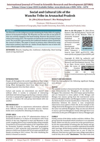 International Journal of Trend in Scientific Research and Development (IJTSRD)
Volume 4 Issue 4, June 2020 Available Online: www.ijtsrd.com e-ISSN: 2456 – 6470
@ IJTSRD | Unique Paper ID – IJTSRD30991 | Volume – 4 | Issue – 4 | May-June 2020 Page 572
Social and Cultural Life of the
Wancho Tribe in Arunachal Pradesh
Dr. (Mrs) Kiran Kumari1, Mrs Modang Reena2
1Professor, 2PhD Research Scholar,
1,2Department of Geography, Rajiv Gandhi University, Rono Hills, Arunachal Pradesh, India
ABSTRACT
The Wanchos are the indigenouspeopleinhabitingthePatkaiHillsofLongding
district of Arunachal Pradesh. The Wanchos are the one who at one point of
time was actively engaged in the head hunting. However the practice is now
extinct since many years. The wanchos are famous for wood carving and bead
work. The social life is governed by the traditional chieftainsystemassisted by
the council of elders. The paper is based on primary data collected by using
observation method, interview etc. Author broad objective was to know the
socio cultural aspect of the wanchos.
KEYWORDS: Wancho, longding dist, traditional, chieftainship, Head hunting,
wood carving, bead work
How to cite this paper: Dr. (Mrs) Kiran
Kumari | Mrs Modang Reena "Social and
Cultural Life of the Wancho Tribe in
Arunachal Pradesh"
Published in
International Journal
of Trend in Scientific
Research and
Development
(ijtsrd), ISSN: 2456-
6470, Volume-4 |
Issue-4, June 2020, pp.572-573, URL:
www.ijtsrd.com/papers/ijtsrd30991.pdf
Copyright © 2020 by author(s) and
International Journal ofTrendinScientific
Research and Development Journal. This
is an Open Access article distributed
under the terms of
the Creative
CommonsAttribution
License (CC BY 4.0)
(http://creativecommons.org/licenses/by
/4.0)
INTRODUCTION
People all throughout the world regardless of their origin
and geographical setup possess their own peculiar way of
living. What distinguishes them from other is not their
biological genetic force but their culture.
Culture and society are interrelated, one doesn’t exist
without other. A society is composed of interacting
individual and interacting group sharing a common culture.
A society is a geographical aggregate consistingofindividual
who live a common life and group interrelated with one
another.
METHODOLOGY
The study is based on experiences information collected
from different primary and secondary sources. Various
books were consulted for obtaining secondary data.
STUDY AREA
Longding dist is one of the 17th administrative district of
Arunachal Pradesh in .It shares its boundaries with Tirap
district in the east, Nagaland in west and Myanmar in the
south. Longding district wascreatedbybifurcatingerstwhile
Tirap district of Arunachal Pradesh on 26th September 2011
by Arunachal Pradesh assembly. The total geographical
extension is 1063 sq.km.the total population in Longding
district is 56953 out of which 28710 are male and 28243are
female according to 2011 census. The tribe inhabiting the
district is known as wancho.
RESULT AND DISCUSSION
From the data gathered the following significant finding
were drawn:-
Society:
The wancho society is characterized by the existence of the
class distinctinction the “Wangham” or the chief and “
Wangpan ”the commoner. The chief enjoys special facilities
and are honoured in every sphere of life. Wangsa and
Wangsu two classes spring from the matrimonial union
between Wangham father and Wangpan mother occupying
the third stratum of social classification or hierarchy. social
distinction between the classes is very scrupulously
observed in every sphere of their life. As for example in the
village festival the Wangpans are not allowed to takemeal in
the same row with the Wangham. They are also not allowed
to marry a girl from Wangham’s family although there is no
restriction on the part of Wangham to marrya Wangpangirl.
FAMILY
Family consist of the father mother and their children. This
group form the household which transform to an extended
family. Eldest son who by custom live in the parental house,
he has the responsibility of looking after the family and age
old parent. Other son has to establish individual household
after marriage. All the family memberofthefamilytaketheir
meal from the common kitchen but in case of chief its
different. Chief marries a girl from same village especially to
cook for him, she is calld “ shachonnu “.The other wife cook
IJTSRD30991
 
