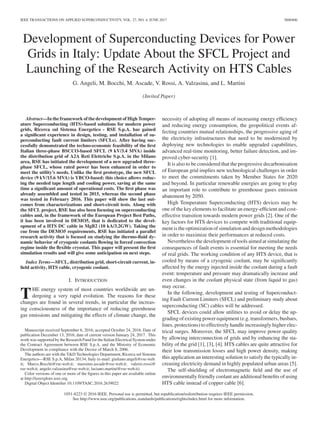 IEEE TRANSACTIONS ON APPLIED SUPERCONDUCTIVITY, VOL. 27, NO. 4, JUNE 2017 5600406
Development of Superconducting Devices for Power
Grids in Italy: Update About the SFCL Project and
Launching of the Research Activity on HTS Cables
G. Angeli, M. Bocchi, M. Ascade, V. Rossi, A. Valzasina, and L. Martini
(Invited Paper)
Abstract—In the framework of the development of High Temper-
ature Superconducting (HTS)-based solutions for modern power
grids, Ricerca sul Sistema Energetico - RSE S.p.A. has gained
a significant experience in design, testing, and installation of su-
perconducting fault current limiters (SFCLs). After having suc-
cessfully demonstrated the techno-economic feasibility of the first
Italian three-phase BSCCO-based SFCL (9 kV/3.4 MVA) inside
the distribution grid of A2A Reti Elettriche S.p.A. in the Milano
area, RSE has initiated the development of a new upgraded three-
phase SFCL, whose rated power has been enhanced in order to
meet the utility’s needs. Unlike the first prototype, the new SFCL
device (9 kV/15.6 MVA) is YBCO-based: this choice allows reduc-
ing the needed tape length and cooling power, saving at the same
time a significant amount of operational costs. The first phase was
already assembled and tested in 2015, whereas the second phase
was tested in February 2016. This paper will show the last out-
comes from characterizations and short-circuit tests. Along with
the SFCL project, RSE has also been focusing on superconducting
cables and, in the framework of the European Project Best Paths,
it has been involved in DEMO5, that is dedicated to the devel-
opment of a HTS DC cable in MgB2 (10 kA/3.2GW). Taking the
cue from the DEMO5 requirements, RSE has initiated a parallel
research activity that is focused on studying the thermo-fluid dy-
namic behavior of cryogenic coolants flowing in forced convection
regime inside the flexible cryostat. This paper will present the first
simulation results and will give some anticipation on next steps.
Index Terms—SFCL, distribution grid, short-circuit current, in-
field activity, HTS cable, cryogenic coolant.
I. INTRODUCTION
THE energy system of most countries worldwide are un-
dergoing a very rapid evolution. The reasons for these
changes are found in several trends, in particular the increas-
ing consciousness of the importance of reducing greenhouse
gas emissions and mitigating the effects of climate change, the
Manuscript received September 6, 2016; accepted October 24, 2016. Date of
publication December 13, 2016; date of current version January 24, 2017. This
work was supported by the Research Fund for the Italian Electrical System under
the Contract Agreement between RSE S.p.A. and the Ministry of Economic
Development in compliance with the Decree of March 8, 2006.
The authors are with the T&D Technologies Department, Ricerca sul Sistema
Energetico—RSE S.p.A, Milan 20134, Italy (e-mail: giuliano.angeli@rse-web.
it; Marco.Bocchi@rse-web.it; massimo.ascade@rse-web.it; valerio.rossi@
rse-web.it; angelo.valzasina@rse-web.it; luciano.martini@rse-web.it).
Color versions of one or more of the figures in this paper are available online
at http://ieeexplore.ieee.org.
Digital Object Identifier 10.1109/TASC.2016.2639022
necessity of adopting all means of increasing energy efficiency
and reducing energy consumption, the geopolitical events af-
fecting countries mutual relationships, the progressive aging of
the electricity infrastructures that need to be modernized by
deploying new technologies to enable upgraded capabilities,
advanced real-time monitoring, better failure detection, and im-
proved cyber-security [1].
It is also to be considered that the progressive decarbonisation
of European grid implies new technological challenges in order
to meet the commitments taken by Member States for 2020
and beyond. In particular renewable energies are going to play
an important role to contribute to greenhouse gases emission
abatement by 2050.
High Temperature Superconducting (HTS) devices may be
one of the key elements to facilitate an energy-efficient and cost-
effective transition towards modern power grids [2]. One of the
key factors for HTS devices to compete with traditional equip-
ment is the optimization of simulation and design methodologies
in order to maximize their performances at reduced costs.
Nevertheless the development of tools aimed at simulating the
consequences of fault events is essential for meeting the needs
of real grids. The working condition of any HTS device, that is
cooled by means of a cryogenic coolant, may be significantly
affected by the energy injected inside the coolant during a fault
event: temperature and pressure may dramatically increase and
even changes in the coolant physical state (from liquid to gas)
may occur.
In the following, development and testing of Superconduct-
ing Fault Current Limiters (SFCL) and preliminary study about
superconducting (SC) cables will be addressed.
SFCL devices could allow utilities to avoid or delay the up-
grading of existing power equipment (e.g. transformers, busbars,
lines, protections) to effectively handle increasingly higher elec-
trical surges. Moreover, the SFCL may improve power quality
by allowing interconnection of grids and by enhancing the sta-
bility of the grid [1], [3], [4]. HTS cables are quite attractive for
their low transmission losses and high power density, making
this application an interesting solution to satisfy the typically in-
creasing electricity demand in highly populated urban areas [5].
The self-shielding of electromagnetic field and the use of
environmentally friendly coolant are additional benefits of using
HTS cable instead of copper cable [6].
1051-8223 © 2016 IEEE. Personal use is permitted, but republication/redistribution requires IEEE permission.
See http://www.ieee.org/publications standards/publications/rights/index.html for more information.
 