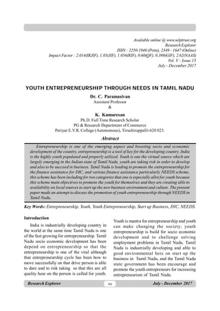46
Research Explorer July - December 2017
Vol. IV : Issue 15 ISSN : 2250-1940 (Print), 2349 - 1647 (Online)
YOUTH ENTREPRENEURSHIP THROUGH NEEDS IN TAMIL NADU
Dr. C. Paramasivan
Assistant Professor
&
K. Kumaresan
Ph.D. Full Time Research Scholar
PG & Research Department of Commerce
Periyar E.V.R. College (Autonomous), Tiruchirappalli-620 023.
Abstract
Entrepreneurship is one of the emerging aspect and boosting socio and economic
development of the country, entrepreneurship is a tool of key for the developing country. India
is the highly youth populated and properly utilized. Youth is one the virtual source which are
largely emerging in the Indian state of Tamil Nadu, youth are taking risk in order to develop
and also to be succeed in business. Tamil Nadu is leading to promote the entrepreneurship for
the finance assistance for DIC, and various finance assistance particularly NEEDS scheme,
this scheme has been including for two categories that one is especially allot for youth because
this scheme main objectives to promote the youth for themselves and they are creating able to
availability on local sources to start up the new business environment and culture. The present
paper made an attempt to discuss the promotion of youth entrepreneurship through NEEDS in
Tamil Nadu.
Key Words: Entrepreneurship, Youth, Youth Entrepreneurship, Start up Business, DIC, NEEDS.
Introduction
India is industrially developing country in
the world at the same time Tamil Nadu is one
of the fast growing for entrepreneurship. Tamil
Nadu socio economic development has been
depend on entrepreneurship so that the
entrepreneurship is one of the vital although
that entrepreneurship cycle has been how to
move successfully on that drive person is able
to dare and to risk taking so that this are all
quality hear on the person is called for youth.
Youth is mantra for entrepreneurship and youth
can make changing the society; youth
entrepreneurship is build for socio economic
development and to challenge solving
employment problems in Tamil Nadu. Tamil
Nadu is industrially developing and able to
good environmental here on start up the
business in Tamil Nadu, and the Tamil Nadu
state government has been encourage and
promote the youth entrepreneurs for increasing
entrepreneurism of Tamil Nadu.
Available online @ www.selptrust.org
ResearchExplorer
ISSN : 2250-1940 (Print), 2349 - 1647 (Online)
Impact Factor : 2.014(IRJIF), 1.85(JIF), 1.056(RIF), 0.60(QF), 0.398(GIF), 2.62(NAAS)
Vol. V : Issue.15
July - December 2017
 