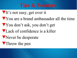 Tips & Pointers   It’s not easy, get over it You are a brand ambassador all the time You don’t ask, you don’t get Lack of confidence is a killer Never be desperate Throw the pen 
