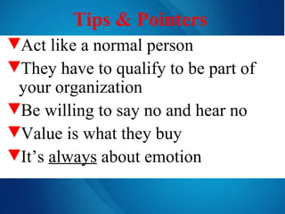 Tips & Pointers   Act like a normal person They have to qualify to be part of your organization Be willing to say no and hear no Value is what they buy It’s  always  about emotion 