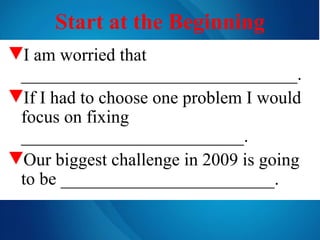 Start at the Beginning I am worried that _______________________________. If I had to choose one problem I would focus on fixing _________________________. Our biggest challenge in 2009 is going to be ________________________. 